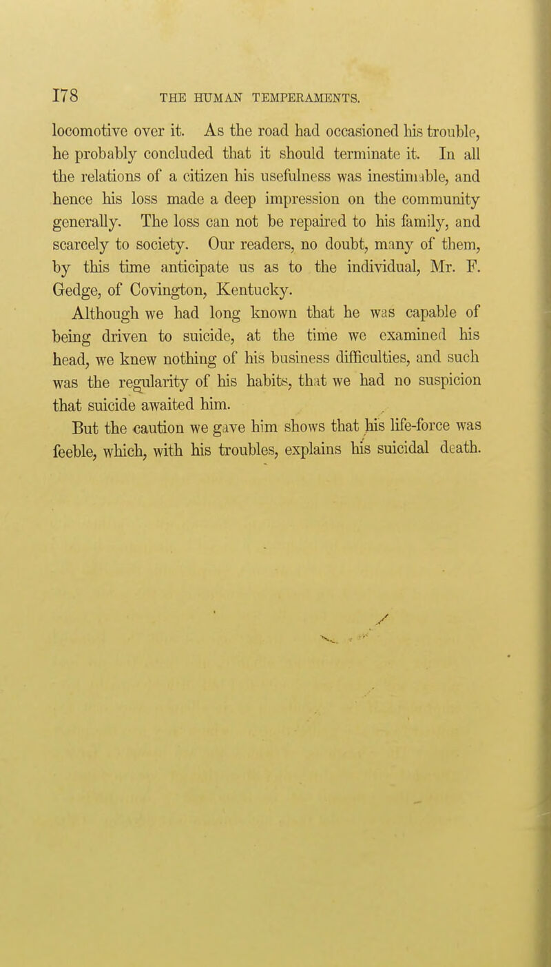 locomotive over it. As the road had occasioned liis trouble, he probably concluded that it should terminate it. In all the relations of a citizen his usefulness was inestimable, and hence his loss made a deep impression on the community generally. The loss can not be repaired to his family, and scarcely to society. Our readers, no doubt, many of them, by this time anticipate us as to the individual, Mr. F. Gedge, of Covington, Kentucky. Although we had long known that he was capable of being driven to suicide, at the time we examined his head, we knew nothing of his business difficulties, and such was the regularity of his habits^, that we had no suspicion that suicide awaited him. But the caution we gave him shows that his life-force was feeble, which, with his troubles, explains his suicidal death.