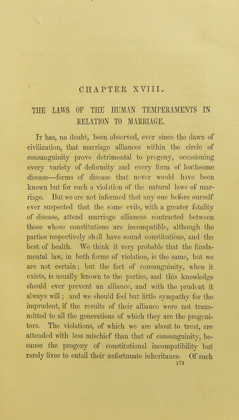 CHAPTER XVIII. THE LAWS OF THE HUMAN TEMPERAMENTS IN RELATION TO MARRIAGE. It has, no doubt, been observed, ever since the dawn of civilization, that marriage alliances within the circle of consanguinity prove detrimental to progeny, occasioning every variety of deformity and every form of loathsome disease—forms of disease that never would have been known but for such a violation of the natural laws of mar- riage. But we are not informed that any one before ourself ever suspected that the same evils, with a greater f itahty of disease, attend marriage alliances contracted between those whose constitutions are incompatible, although the parties respectively shall have sound constitutions, and the best of health. We think it very probable that the funda- mental law, in both forms of violation, is the same, but we are not certain; but the fact of consanguinity, when it exists, is usually known to the parties, and this knowledge should ever prevent an alliance, and with the prudent it always will; and we should feel but Uttle sympathy for the imprudent, if the results of their alliance were not trans- mitted to all the generations of which they are the progeni- tors. The violations, of which we are about to treat, are attended with less mischief than that of consanguinity, be- cause the progeny of constitutional incompatibihty but rarely lives to entail their unfortunate inheritance. Of such