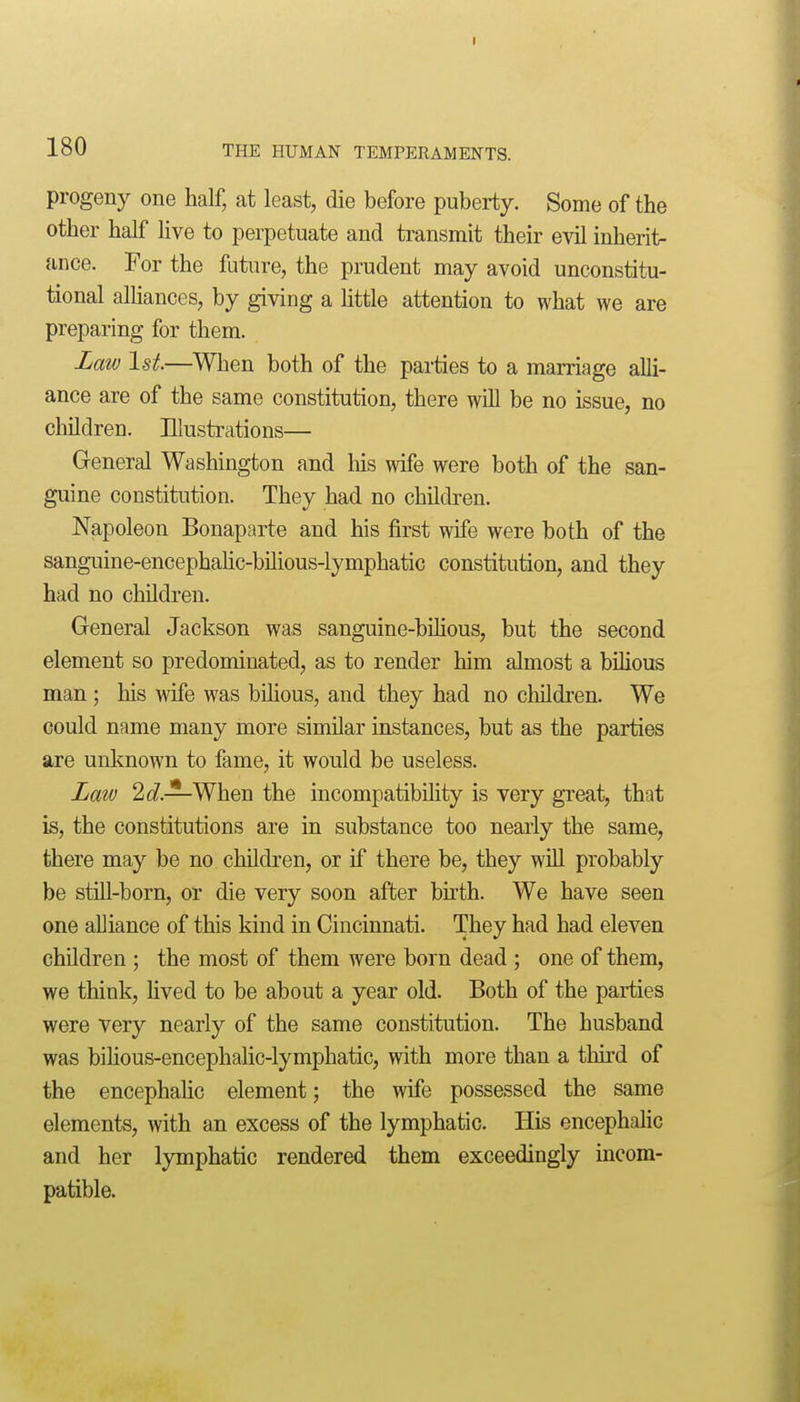 progeny one half, at least, die before puberty. Some of the other half live to perpetuate and transmit their evil inherit- ance. For the future, the prudent may avoid unconstitu- tional alliances, by giving a httle attention to what we are preparing for them. Law 1st.—When both of the parties to a marriage alli- ance are of the same constitution, there will be no issue, no cliildren. Illustrations— General Washington and Ms wife were both of the san- guine constitution. They had no children. Napoleon Bonaparte and his first wife were both of the sanguine-encephaHc-bilious-lymphatic constitution, and they had no children. General Jackson was sanguine-bilious, but the second element so predominated, as to render him almost a bUious man; his wife was bUious, and they had no cluldi-en. We could name many more similar instances, but as the parties are unknown to fame, it would be useless. Law 2 c?.—When the incompatibility is very gTeat, that is, the constitutions are in substance too nearly the same, there may be no children, or if there be, they will probably be still-born, or die very soon after bkth. We have seen one alliance of this kind in Cincinnati. They had had eleven children ; the most of them were born dead ; one of them, we think, Hved to be about a year old. Both of the parties were very nearly of the same constitution. The husband was biHous-encephalic-lymphatic, with more than a thii'd of the encephahc element; the wife possessed the same elements, with an excess of the lymphatic. His encephalic and her lymphatic rendered them exceedingly incom- patible.