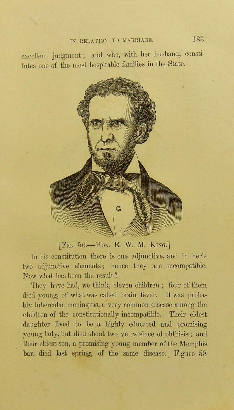 excellent judgment; and who, with her husband, consti- tutes one of the most hospitable famihes in the State. [Fig. 56.—Hon. E. W. M. King.] In his constitution there is one adjunctive, and in her's two adjunctive elements; hence they are incompatible. Now what has been the result ? They h ive had, we think, eleven cliildren ; four of them died young, of what was called brain fever. It was proba- bly tubercular meningitis, a very common disease among the children of the constitutionally incompatible. Their eldest daughter lived to be a highly educated and promising young lady, but died about two ye )rs since of phthisis ; and their eldest son, a promising young member of the Memphis bar, died last spring, of the same disease. Fig ire 58