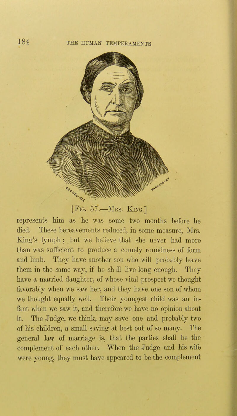 [Fig. 57.—Mes. King.] represents him as he was some two months before he died. These bereavements reduced, in some measure, Mrs. King's lymph; but we believe that she never had more than was sufficient to produce a comely roundness of form and Umb. They have another son who will probably leave them in the same way, if he sh ill hve long enough. They have a manied daughter, of whose vital prospect we thought favorably when we saw her, and they have one son of whom we thought equally well. Then- youngest child was an in- fant when we saw it, and therefore we have no opinion about it. The Judge, we think, may save one and probably two of his children, a small s iving at best out of so many. The general law of marriage is, that the parties shall be the complement of each other. When the Judge and his wife were young, they must have appeared to be the complement