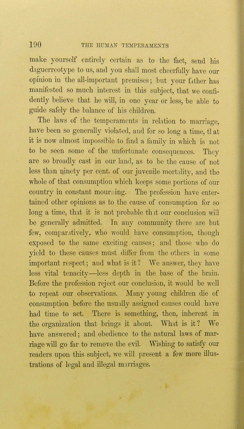 make yourself entii-ely certain as to the fact, send his dagueiTeotype to us, and you shall most cheerfully have our opinion in the all-important premises; but your father has manifested so much interest in this subject, that we confi- dently beUeve that he will, in one year or less, be able to guide safely the balance of his children. The laws of the temperaments in relation to marriage, have been so generally ^dolated, and for so long a time, tlat it is now almost impossible to find a family in which is not to be seen some of the unfortunate consequences. They are so broadly cast in our land, as to be the cause of not less than ninety per cent, of our juvenile mortality, and the whole of that consumption which keeps some portions of our country in constant mourning. The profession have enter- tained other opinions as to the cause of consumption for so long a tune, that it is not probable th it our conclusion will be generally admitted. In any community there are but few, comparatively, who would have consumption, though exposed to the same exciting causes; and those who do yield to these causes must differ from the others in some important respect; and what is it ? We answer, they have less vital tenacity—less depth in the base of the brain. Before the profession reject our conclusion, it would be well to repeat our observations. Many young children die of consumption before the usually assigned causes could have had time to act. There is something, then, inherent in the organization that brings it about. What is it ? We have answered; and obedience to the natural laws of mar- riage will go far to remove the evil. Wishing to satisfy our readers upon this subject, we will present a few more illus- trations of legal and illegal maiTiages.