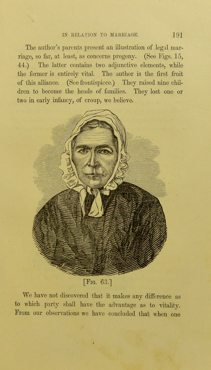 The author's parents present an ilkistration of legal mar- riage, so far, at least, as concerns progeny. (See Figs. 15, 44.) The latter contains two adjunctive elements, while the former is entkely vital. The author is the first fi:uit of this alliance. (See fi-ontispiece.) They raised nine chil- dren to become the heads of families. They lost one or two in early infancy, of croup, we beUeve. [Fig. 63.] We have not discovered that it makes any difference as to which party shall have the advantage as to vitaUty. From our observations we have concluded that when one