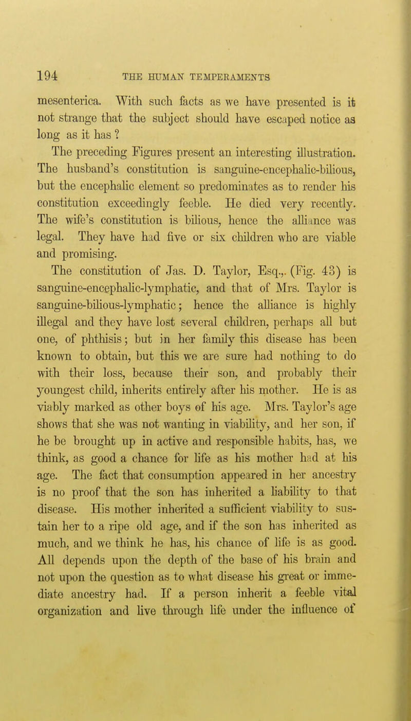 mesenterica. With such facts as we have presented is it not strange that the subject should have escaped notice as long as it has ? The preceding Figures present an interesting illustration. The husband's constitution is sanguine-encephalic-bilious, but the encephalic element so predominates as to render his constitution exceedingly feeble. He died very recently. The wife's constitution is bihous, hence the alhiince was legal. They have had five or six children who are viable and promising. The constitution of Jas. D. Taylor, Esq.,. (Fig. 43) is sanguine-encephaHc-lymphatic, and that of Mrs. Taylor is sanguine-bilious-lymphatic; hence the alliance is higlily illegal and they have lost several children, perhaps all but one, of phthisis; but in her family this disease has been known to obtain, but this we are sure had nothing to do with their loss, because their son, and probably their youngest child, inherits entirely after his mother. He is as viably marked as other boys of his age. Mrs. Taylor's age shows that she was not wanting in viability, and her son, if he be brought up in active and responsible habits, has, we think, as good a chance for life as his mother had at his age. The fact that consumption appeared in her ancestiy is no proof that the son has inherited a liability to that disease. His mother inherited a sufficient viability to sus- tain her to a ripe old age, and if the son has inherited as much, and we think he has, his chance of life is as good. All depends upon the depth of the base of his brain and not upon the question as to what disease his gi'eat or imme- diate ancestry had. If a person inherit a feeble vital organization and live through Hfe under the influence of