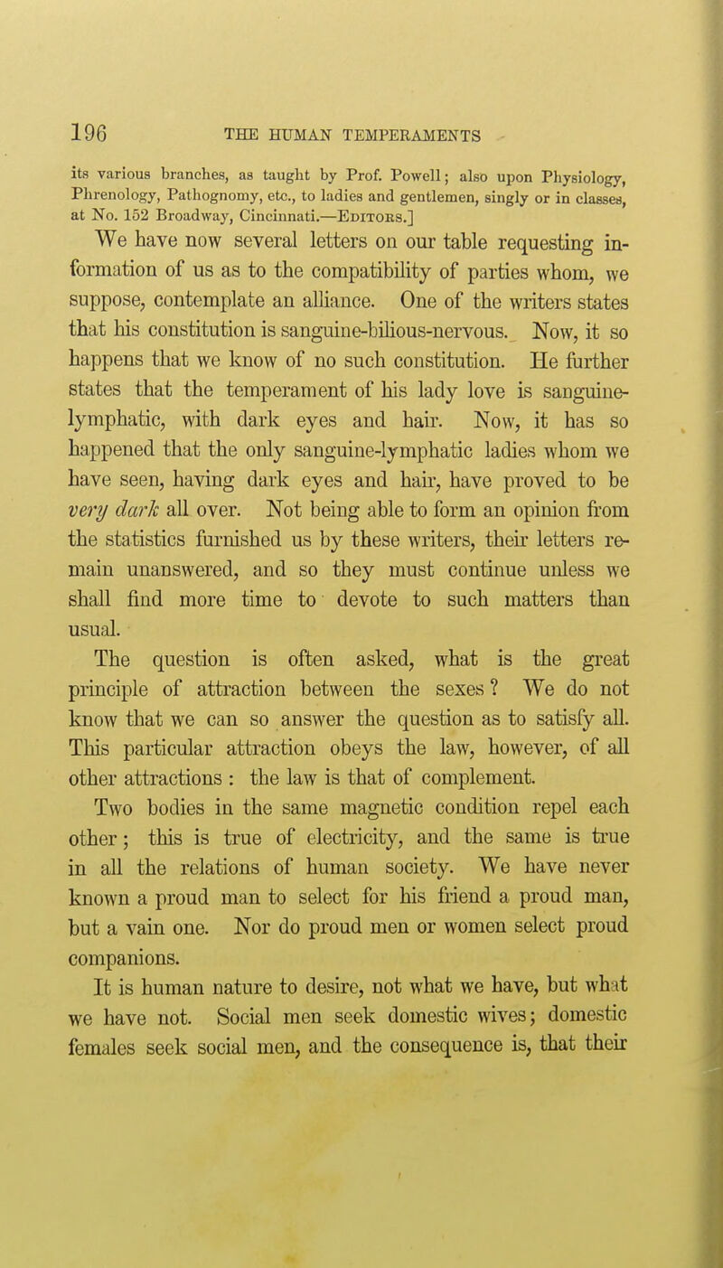 its various branches, as tauglit by Prof. Powell; also upon Physiology, Phrenology, Pathognomy, etc., to ladies and gentlemen, singly or in classes, at No. 152 Broadway, Cincinnati.—Editoes.] We have now several letters on our table requesting in- formation of us as to the compatibility of parties whom, we suppose, contemplate an alliance. One of the writers states that his constitution is sanguine-bilious-nervous. Now, it so happens that we know of no such constitution. He further states that the temperament of his lady love is sanguine- lymphatic, with dark eyes and hair. Now, it has so happened that the only sanguine-lymphatic ladies whom we have seen, having dark eyes and hair, have proved to be very dark all over. Not being able to form an opinion from the statistics furnished us by these writers, their letters re- main unanswered, and so they must continue unless we shall find more time to devote to such matters than usual. The question is often asked, what is the great principle of attraction between the sexes ? We do not know that we can so answer the question as to satisfy all. This particular attraction obeys the law, however, of all other attractions : the law is that of complement. Two bodies in the same magnetic condition repel each other; this is true of electricity, and the same is true in all the relations of human society. We have never known a proud man to select for his friend a proud man, but a vain one. Nor do proud men or women select proud companions. It is human nature to desire, not what we have, but what we have not. Social men seek domestic wives; domestic females seek social men, and the consequence is, that their