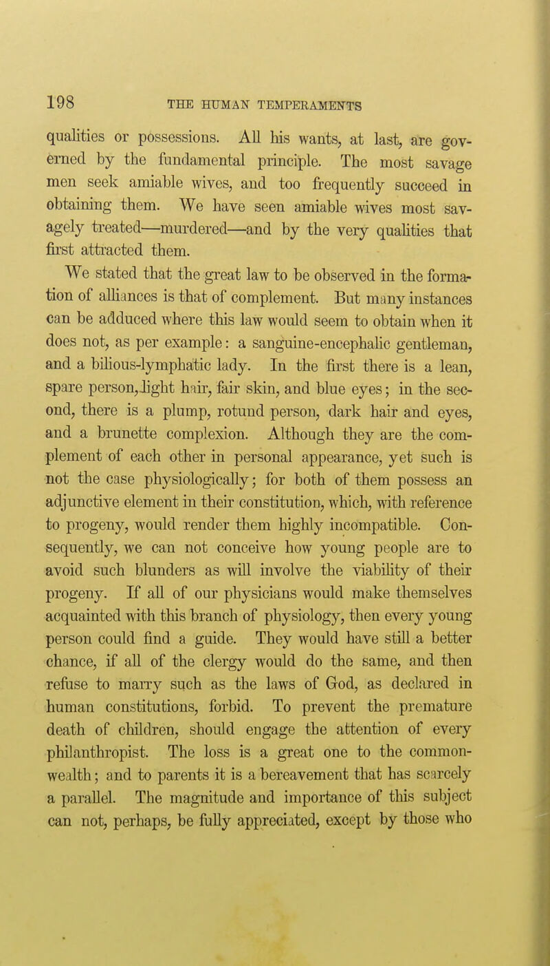 qualities or possessions. All his wants, at last, are gov- erned by the fundamental principle. The most savage men seek amiable wives, and too frequently succeed in obtaining them. We have seen amiable wives most sav- agely treated—murdered—and by the very qualities that first attracted them. We stated that the great law to be observed in the forma- tion of alUances is that of complement. But many instances can be adduced where this law would seem to obtain when it does not, as per example: a sanguine-encephalic gentleman, and a bilious-lymphatic lady. In the first there is a lean, spare person,Jight hair, fair skin, and blue eyes; in the sec- ond, there is a plump, rotund person, dark hair and eyes, and a brunette complexion. Although they are the com- plement of each other in personal appearance, yet such is not the case physiologically; for both of them possess an adjunctive element in then- constitution, which, with reference to progeny, would render them highly incompatible. Con- sequently, we can not conceive how young people are to avoid such blunders as wiU involve the viabihty of their progeny. If all of our physicians would make themselves acquainted with this branch of physiology, then every young person could find a guide. They would have still a better chance, if aU of the clergy would do the same, and then refuse to marry such as the laws of God, as declared in human constitutions, forbid. To prevent the premature death of children, should engage the attention of every philanthropist. The loss is a great one to the common- wealth ; and to parents it is a bereavement that has scarcely a parallel. The magnitude and importance of this subject can not, perhaps, be fuUy appreciated, except by those who