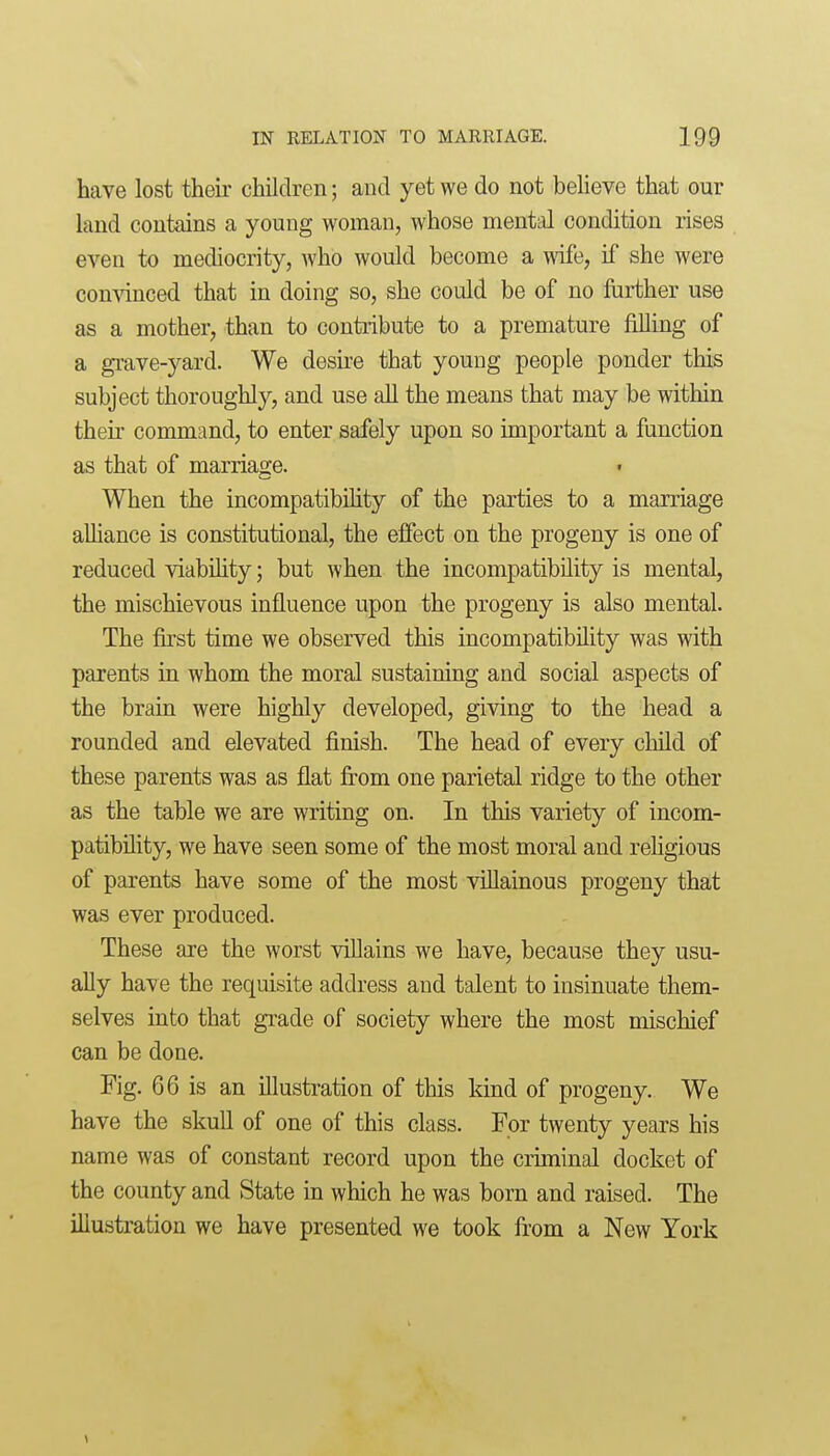 have lost theii- children; and yet we do not believe that our hind contains a young woman, whose mental condition rises even to mediocrity, who would become a mfe, if she were comdnced that in doing so, she could be of no further use as a mother, than to contribute to a premature filling of a grave-yard. We desire that young people ponder this subject thoroughly, and use all the means that may be within their command, to enter safely upon so important a function as that of marriage. When the incompatibility of the parties to a marriage alhance is constitutional, the effect on the progeny is one of reduced viabihty; but when the incompatibility is mental, the mischievous influence upon the progeny is also mental. The fii'st time we observed this incompatibility was with parents in whom the moral sustaining and social aspects of the brain were highly developed, giving to the head a rounded and elevated finish. The head of every child of these parents was as flat from one parietal ridge to the other as the table we are writing on. In this variety of incom- patibility, we have seen some of the most moral and rehgious of parents have some of the most villainous progeny that was ever produced. These are the worst villains we have, because they usu- ally have the requisite address and talent to insinuate them- selves into that grade of society where the most mischief can be done. Fig. 66 is an illustration of this kind of progeny. We have the skull of one of this class. For twenty years his name was of constant record upon the cruninal docket of the county and State in which he was born and raised. The illustration we have presented we took from a New York 1