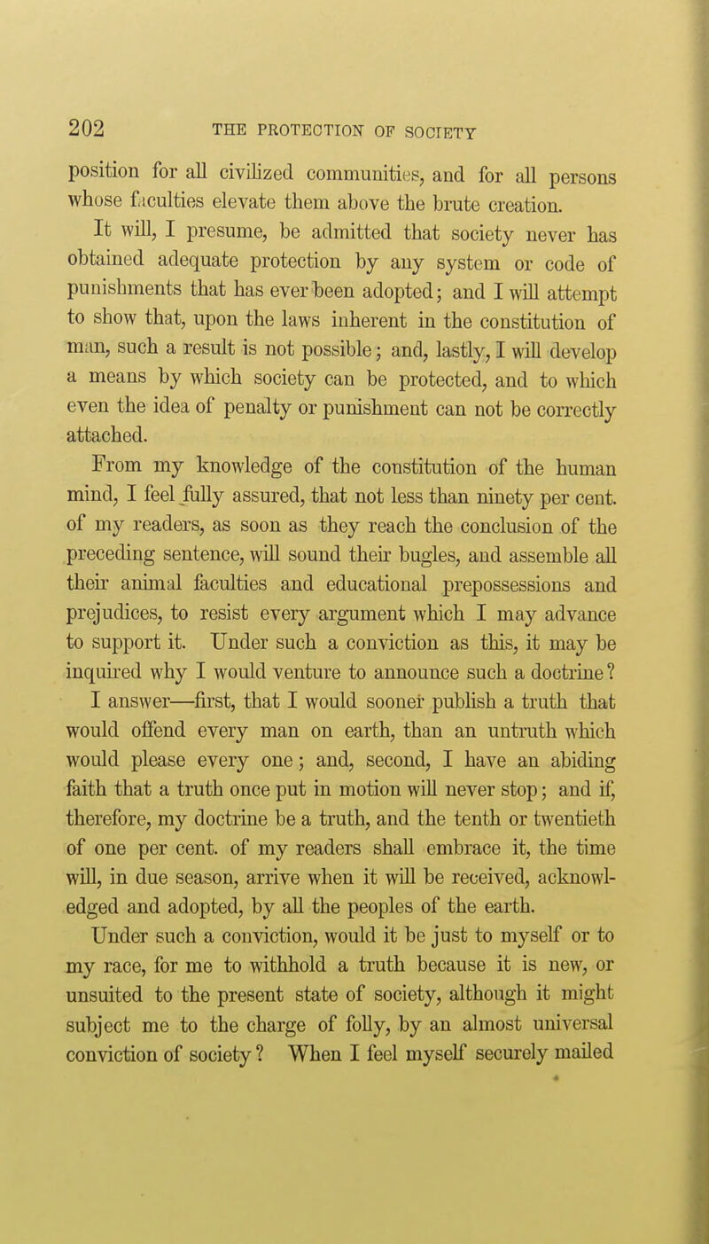 position for all civilized communities, and for all persons whose f iculties elevate them above the brate creation. It will, I presume, be admitted that society never has obtained adequate protection by any system or code of punishments that has ever been adopted; and I wUl attempt to show that, upon the laws inherent in the constitution of man, such a result is not possible; and, lastly, I will develop a means by which society can be protected, and to which even the idea of penalty or punishment can not be correctly attached. From my knowledge of the constitution of the human mind, I feel fully assured, that not less than ninety per cent, of my readers, as soon as they reach the conclusion of the preceding sentence, will sound their bugles, and assemble all their animal faculties and educational prepossessions and prejudices, to resist every argument which I may advance to support it. Under such a conviction as this, it may be inquu-ed why I would venture to announce such a doctrine ? I answer—first, that I would sooner publish a truth that would offend every man on earth, than an untruth which would please every one; and, second, I have an abiding faith that a truth once put in motion will never stop; and if, therefore, my doctrine be a truth, and the tenth or twentieth of one per cent, of my readers shall embrace it, the time will, in due season, arrive when it will be received, acknowl- edged and adopted, by all the peoples of the earth. Under such a conviction, would it be just to myself or to my race, for me to withhold a truth because it is new, or unsuited to the present state of society, although it might subject me to the charge of folly, by an almost universal conviction of society ? When I feel myself securely maUed