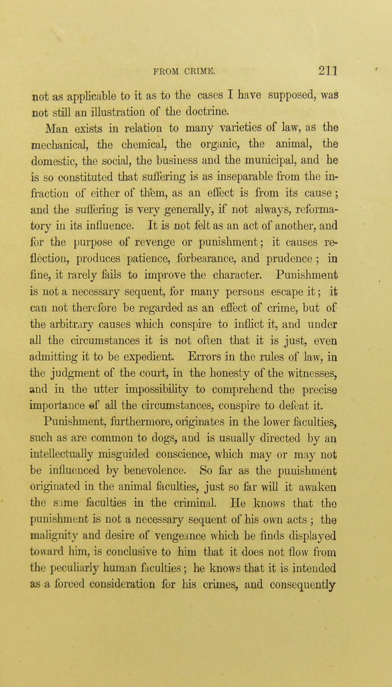 not as applicable to it as to the cases I have supposed, was not still an illustration of the doctrine. Man exists in relation to many varieties of law, as the mechanical, the chemical, the organic, the animal, the domestic, the social, the business and the municipal, and he is so constituted that suffering is as inseparable from the in- fraction of either of th'em, as an effect is from its cause; and the sufiering is very generally, if not always, reforma- tory in its influence. It is not felt as an act of another, and for the purpose of revenge or punishment; it causes re- flection, produces patience, forbearance, and prudence; in fine, it rarely fails to improve the character. Punishment is not a necessary sequent, for many persons escape it; it can not therefore be regarded as an effect of crime, but of the arbitrary causes which conspire to inflict it, and under all the circumstances it is not often that it is just, even admitting it to be expedient Errors in the rules of law, in the judgment of the court, in the honesty of the witnesses, and in the utter impossibility to comprehend the precise importance ©f all the circumstances, conspire to defeat it. Punishment, furthermore, originates in the lower faculties, such as are common to dogs, and is usually directed by an intellectually misguided conscience, which may or may not be influenced by benevolence. So far as the punishment originated in the animal faculties, just so far will it awaken the same faculties in the criminal. He knows that the punishment is not a necessary sequent of his own acts ; the malignity and desire of vengeance which he finds displayed toward him, is conclusive to him that it does not flow from the peculiarly human faculties; he knows that it is intended as a forced consideration for his crimes, and consequently