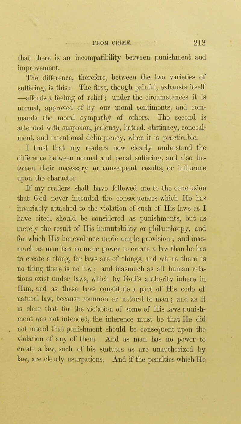 that there is an incompatibility between punishment and improvement. The difierence, therefore, between the two varieties of suffering, is this: The first, though painfiil, exhausts itself —affords a feehng of rehef; under the circumstances it is normal, approved of by our moral sentiments, and com- mands the moral sympathy of others. The second is attended with suspicion, jealousy, hatred, obstinacy, conceal- ment, and intentional dehnquency, when it is practicable. I trust that my readers now clearly understand the difference between normal and penal suffering, and also be- tween their necessary or consequent results, or influence upon the character. If my readers shaU have followed me to the conclusion that God never intended the consequences which He has invariably attached to the violation of such of His laws as I have cited, should be considered as punishments, but as merely the result of His immutability or philanthropy, and for which His benevolence made ample provision ; and inas- much as mm has no more power to create a law than he has to create a thing, for laws are of things, and where there is no thing there is no law ; and inasmuch as all human rela- tions exist under laws, which by God's authority inhere in Him, and as these laws constitute a part of His code of natural law, because common or natural to man ; and as it is clear that for the violation of some of His laws punish- ment was not intended, the inference must be that He did not intend that punishment should be .consequent upon the violation of any of them. And as man has no power to create a law, such of his statutes as are unauthorized by law, are clearly usurpations. And if the penalties which He