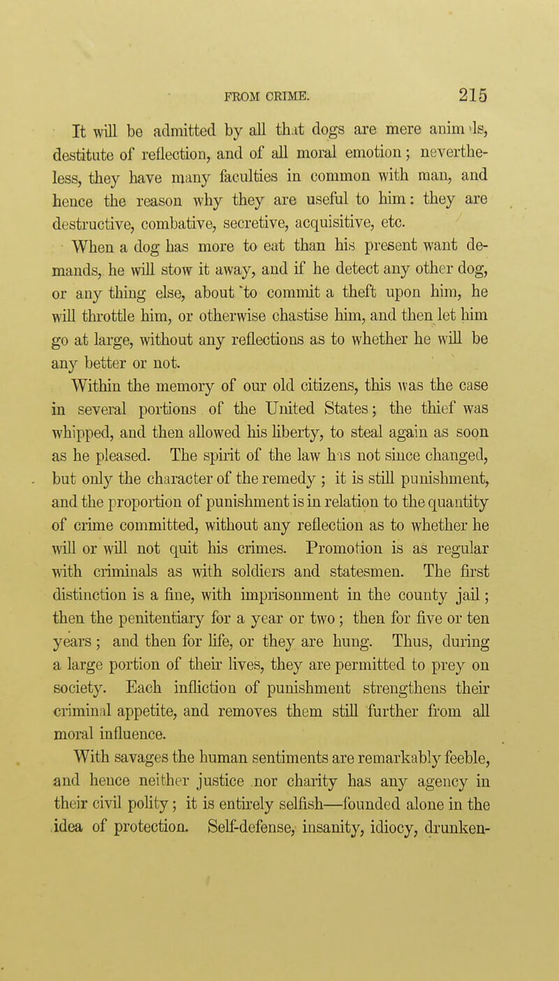 It will be admitted by all that dogs are mere anim -Is, destitute of reflection, and of all moral emotion; neverthe- less, they have many faculties in common with man, and hence the reason why they are useful to him: they are destructive, combative, secretive, acquisitive, etc. When a dog has more to eat than his present want de- mands, he will stow it away, and if he detect any other dog, or any thing else, about to commit a theft upon him, he will throttle him, or otherwise chastise him, and then let liim go at large, without any reflections as to whether he will be any better or not. Within the memory of our old citizens, this n-as the case in several portions of the United States; the thief was whipped, and then aUowed his liberty, to steal again as soon as he pleased. The spuit of the law his not since changed, but only the character of the remedy ; it is still punishment, and the proportion of punishment is in relation to the quantity of crime committed, without any reflection as to whether he will or will not quit his crimes. Promotion is as regular with criminals as with soldiers and statesmen. The first distinction is a fine, with imprisonment in the county jail; then the penitentiary for a year or two; then for five or ten years ; and then for life, or they are hung. Thus, during a large portion of their lives, they are permitted to prey on society. Each infliction of punishment strengthens their criminal appetite, and removes them still further from all moral influence. With savages the human sentiments are remarkably feeble, and hence neither justice nor charity has any agency in their civil polity; it is entirely selfish—founded alone in the idea of protection. Sell-defense, insanity, idiocy, drunken-