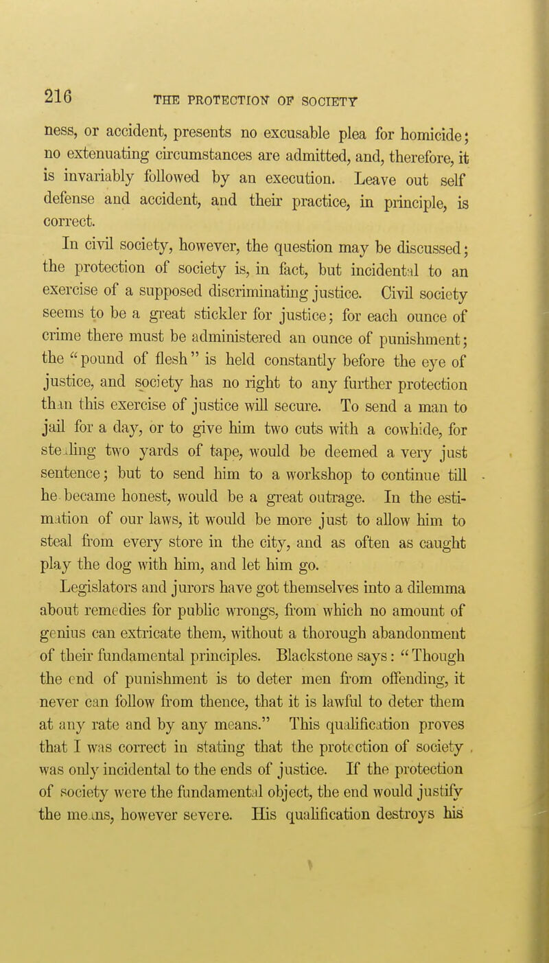 ness, or accident, presents no excusable plea for homicide; no extenuating circumstances are admitted, and, therefore, it is invariably followed by an execution. Leave out self defense and accident, and their practice, in principle, is correct. In civil society, however, the question may be discussed; the protection of society is, in fact, but incidental to an exercise of a supposed discriminating justice. Civil society seems to be a gi'eat sticlder for justice; for each ounce of crime there must be administered an ounce of punishment; the pound of flesh is held constantly before the eye of justice, and society has no right to any further protection than this exercise of justice will secure. To send a man to jail for a day, or to give him two cuts with a cowhide, for stealing two yards of tape, would be deemed a very just sentence; but to send him to a workshop to continue till he became honest, would be a great outi-age. In the esti- mation of our laws, it would be more just to allow him to steal from every store in the city, and as often as caught play the dog with him, and let him go. Legislators and jurors have got themselves into a dilemma about remedies for pubUc wrongs, from which no amount of genius can extricate them, without a thorough abandonment of their fundamental principles. Blackstone says:  Though the end of punishment is to deter men from offending, it never can follow from thence, that it is lawful to deter them at any rate and by any means. This qualification proves that I was correct in stating that the protection of society was only incidental to the ends of justice. If the protection of society were the fundamental object, the end would justify the means, however severe. His quahfication destroys his