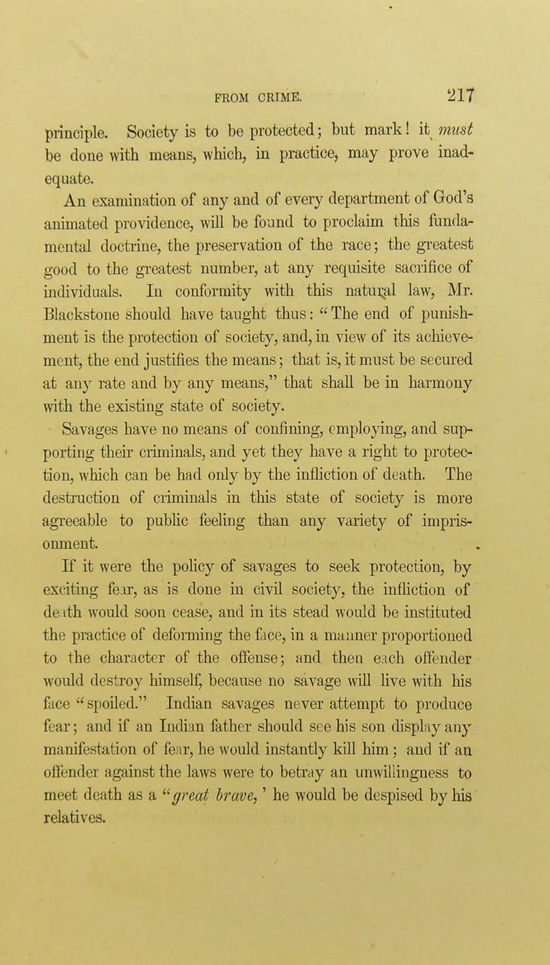 principle. Society is to be protected; but mark! it must be done with means, which, in practice, may prove inad- equate. An examination of any and of every department of God's animated providence, will be found to proclaim this fundar mental doctrine, the preservation of the race; the greatest good to the greatest number, at any requisite sacrifice of individuals. In conformity with this natu];al law, Mr. Blackstone should have taught thus:  The end of punish- ment is the protection of society, and, in view of its achieve- ment, the end justifies the means; that is, it must be secured at any rate and by any means, that shall be in harmony with the existing state of society. • Savages have no means of confining, employing, and sup- porting theu' criminals, and yet they have a right to protec- tion, which can be had only by the infhction of death. The destruction of criminals in this state of society is more agreeable to pubhc feehng than any variety of impris- onment. If it were the poHcy of savages to seek protection, by exciting fear, as is done in civil society, the infliction of de ith would soon cease, and in its stead would be instituted the practice of deforming the face, in a manner proportioned to the character of the ofi'ense; and then each offender would destroy himself, because no savage wiU hve with his face  spoiled. Indian savages never attempt to produce fear; and if an Indian father should see his son display any manifestation of fear, he would instantly kill him; and if an ofiender against the laws were to betray an unwillingness to meet death as a great brave,' he would be despised by his relatives.