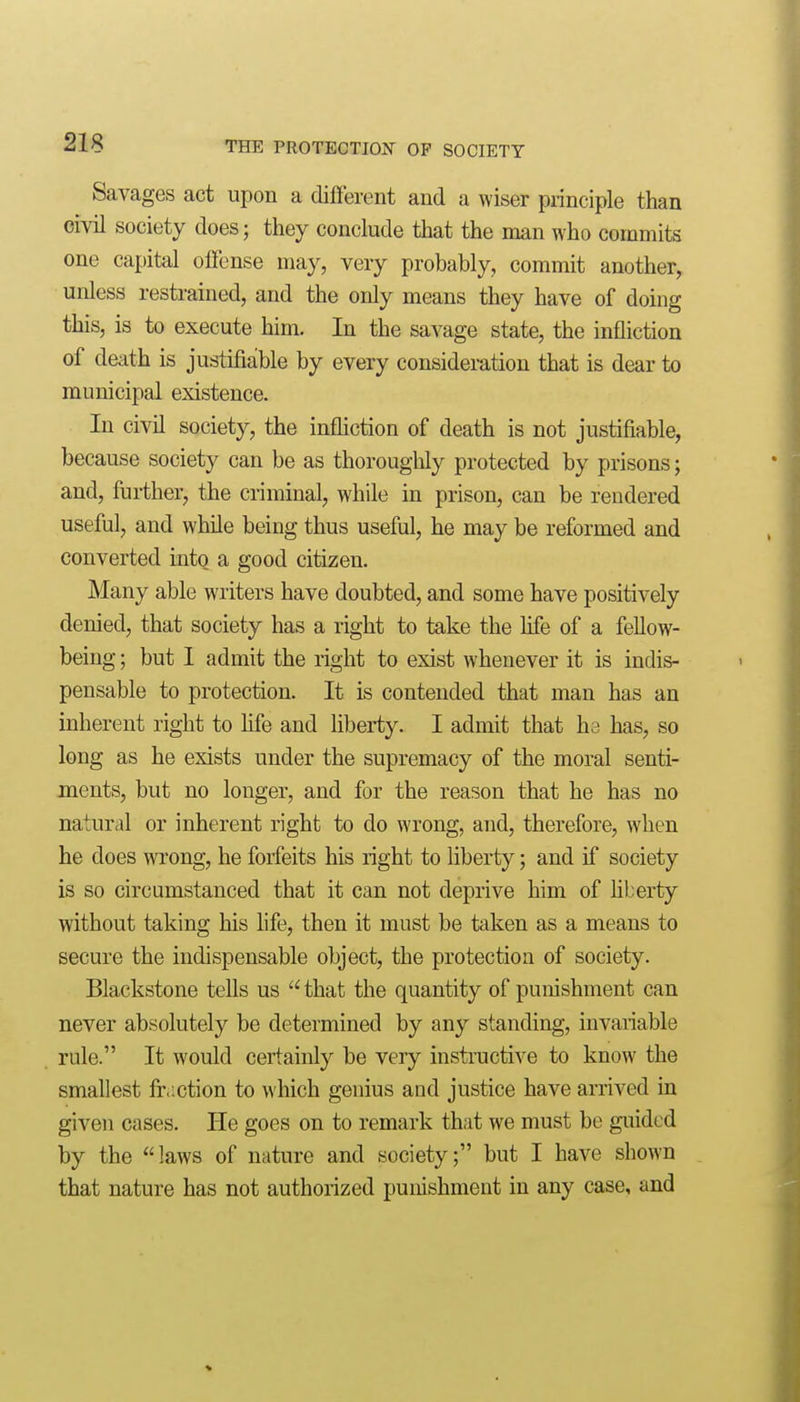 Savages act upon a different and a wiser principle than civil society does; they conclude that the man who commits one capital offense may, very probably, commit another, unless restrained, and the only means they have of doing this, is to execute him. In the savage state, the infliction of death is justifiable by every consideiution that is dear to municipal existence. In civil society, the infliction of death is not justifiable, because society can be as thoroughly protected by prisons; and, further, the criminal, while in prison, can be rendered useful, and while being thus useful, he may be reformed and converted into a good citizen. Many able writers have doubted, and some have positively denied, that society has a right to take the hfe of a feUow- being; but I admit the right to exist whenever it is indis- pensable to protection. It is contended that man has an inherent right to life and liberty. I admit that ha has, so long as he exists under the supremacy of the moral senti- ments, but no longer, and for the reason that he has no natural or inherent right to do wrong, and, therefore, when he does wrong, he forfeits his right to liberty; and if society is so circumstanced that it can not deprive him of liberty without taking his life, then it must be taken as a means to secure the indispensable object, the protection of society. Blackstone tells us  that the quantity of punishment can never absolutely be determined by any standing, invariable rule. It would certainly be very instructive to know the smallest fr.iction to which genius and justice have arrived in given cases. He goes on to remark that we must be guided by the laws of nature and society; but I have shown that nature has not authorized punishment in any case, and