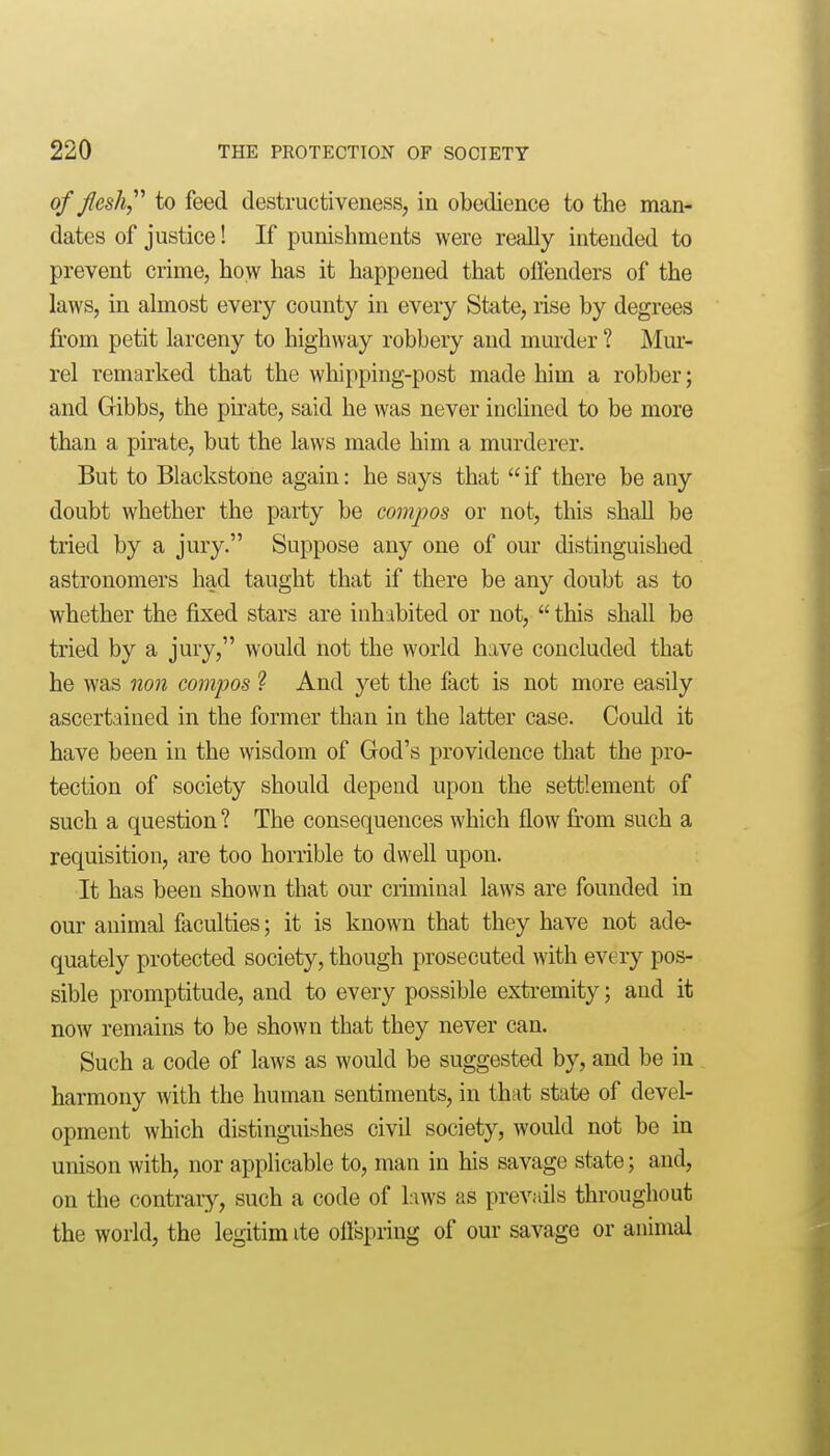 of Jlesh,^'' to feed destructiveness, in obedience to the man- dates of justice! If punishments were really intended to prevent crime, how has it happened that olienders of the laws, in almost every county in every State, rise by degrees fi'om petit larceny to highway robbery and murder ? ]\Iur- rel remarked that the whipping-post made him a robber; and Gibbs, the pkate, said he was never inchned to be more than a pirate, but the laws made him a murderer. But to Blackstone again: he says that  if there be any doubt whether the party be compos or not, this shall be tried by a jury. Suppose any one of our distinguished astronomers had taught that if there be any doubt as to whether the fixed stars are inhabited or not, this shall be tried by a jury, would not the world have concluded that he was non compos ? And yet the fact is not more easily ascertained in the former than in the latter case. Could it have been in the wisdom of God's providence that the pro- tection of society should depend upon the settlement of such a question ? The consequences which flow from such a requisition, are too horrible to dwell upon. It has been shown that our criminal laws are founded in our animal faculties; it is known that they have not ade- quately protected society, though prosecuted with every pos- sible promptitude, and to every possible extremity; and it now remains to be shown that they never can. Such a code of laws as would be suggested by, and be in harmony with the human sentiments, in that state of devel- opment which distinguishes civil society, would not be in unison with, nor applicable to, man in his savage state; and, on the contrary, such a code of laws as prevails throughout the worid, the legitim ite offspring of our savage or animal