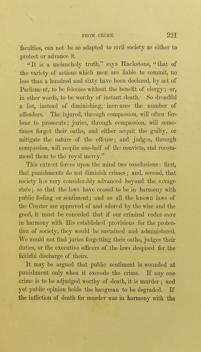 faculties, can not be so adapted to civil society as either to protect or advance it. It is a melancholy truth/' says Blackstone, that of the variety of actions which men are hable to commit, no less than a hundred and sixty have been declared, by act of Parhament, to be felonies without the benefit of clergy; or, in other words, to be worthy of instant death. So dreadful a hst, instead of diminishing, increases the number of offenders. The injured, through compassion, will often for- bear to prosecute; juries, through compassion, will some- times forget their oaths, and either acquit the guilty, or mitigate the nature of the offense; and judges, through compassion, will respite one-half of the convicts, and recom- mend them to the royal mercy. This extract forces upon the mind two conclusions: first, that punishments do not diminish crimes; and, second, that society his very considerably advanced beyond the savage state; so that the laws have ceased to be in harmony with public feeling or sentiment; and as all the known laws of the Creator are approved of and adored by the wise and the good, it must be conceded that if our criminal codes loere in harmony with His estabhshed provisions for the protec- tion of society, they would be sustained and administered. We would not find juries forgetting their oaths, judges their duties, or the executive officers of the laws despised for the faithfiil discharge of theirs. It may be argued that public sentiment is wounded at punishment only when it exceeds the crime. If any one crime is to be adjudged worthy of death, it is murder; and yet public opinion holds the hangman to be degraded. If the infliction of death for murder was in harmony with the