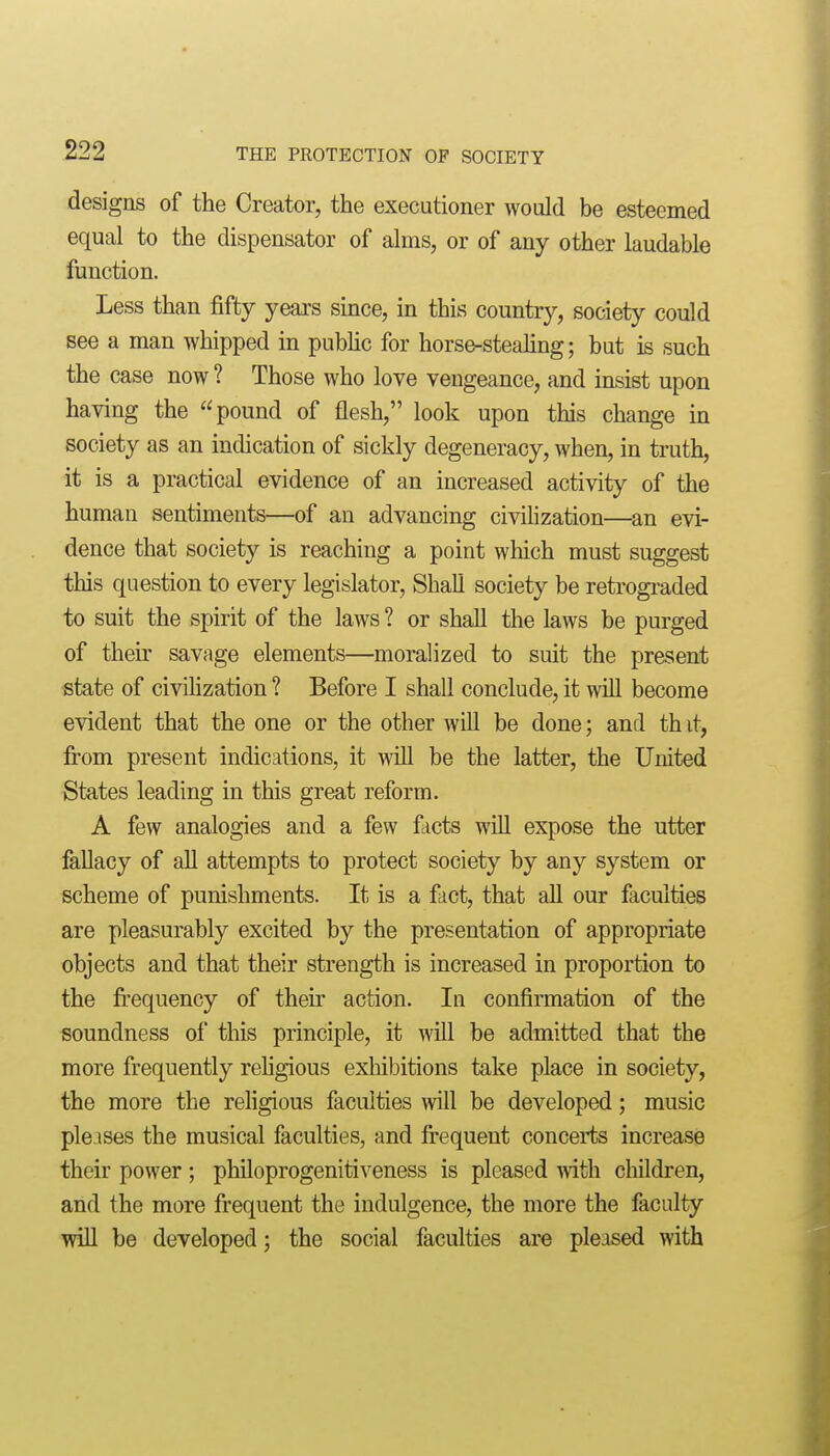 designs of the Creator, the executioner would be esteemed equal to the dispensator of alms, or of any other laudable function. Less than fifty years since, in this country, society could see a man whipped in pubUc for horse-stealing; but is such the case now ? Those who love vengeance, and insist upon having the pound of flesh, look upon this change in society as an indication of sickly degeneracy, when, in truth, it is a practical evidence of an increased activity of the human sentiments—of an advancing civilization—an evi- dence that society is reaching a point which must suggest this question to every legislator. Shall society be retrograded to suit the spirit of the laws ? or shall the laws be purged of their savage elements—moralized to suit the present state of civihzation ? Before I shall conclude, it will become evident that the one or the other will be done; and th it, from present indications, it will be the latter, the United States leading in this great reform. A few analogies and a few facts will expose the utter fallacy of all attempts to protect society by any system or scheme of punishments. It is a fact, that all our faculties are pleasurably excited by the presentation of appropriate objects and that their strength is increased in proportion to the fi'equency of their action. In confirmation of the soundness of this principle, it Avill be admitted that the more frequently rehgious exhibitions take place in society, the more the rehgious faculties will be developed; music pie ises the musical faculties, and frequent concei'ts increase their power ; phUoprogenitiveness is pleased mth children, and the more frequent the indulgence, the more the faculty wiU be developed; the social faculties are pleased with