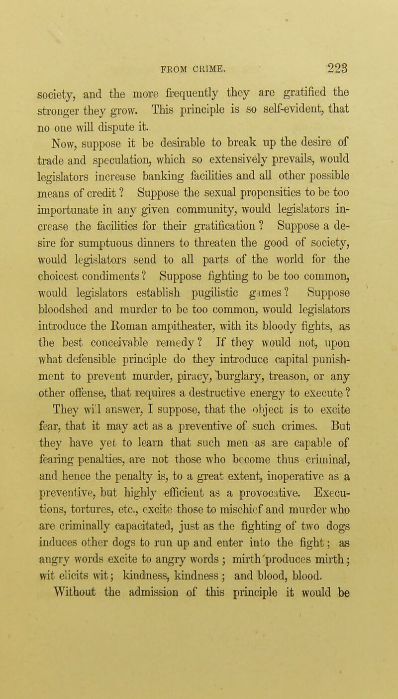 society, and the more frequently they are gratified the stronger they grow. This principle is so self-evident, that no one Avill dispute it. Now, suppose it be desirable to break up the desire of trade and speculation, which so extensively prevails, would legislators increase banking facilities and all other possible means of credit ? Suppose the sexual propensities to be too importunate in any given community, would legislators in- crease the facihties for their gratification ? Suppose a de- sire for sumptuous dinners to threaten the good of society, would legislators send to all parts of the world for the choicest condiments ? Suppose fighting to be too common, would legislators establish pugilistic games? vSuppose bloodshed and murder to be too common, would legislators introduce the Roman ampitheater, with its bloody fights, as the best conceivable remedy ? If they would not, upon what defensible principle do they introduce capital punish- ment to prevent murder, piracy, l)urglary, treason, or any other offense, that requires a destructive energy to execute ? They wi 1 answer, I suppose, that the object is to excite fear, that it may act as a preventive of such crimes. But they have yet to learn that such men as are capable of fearing penalties, are not those who become thus criminal, and hence the penalty is, to a great extent, inoperative as a preventive, but highly efficient as a provocative. Execu- tions, tortures, etc., excite those to mischief and murder who are criminally capacitated, just as the fighting of two dogs induces other dogs to run up and enter into the fight; as angry words excite to angry words ; mirth'produces mu'th; wit elicits wit; kindness, kindness ; and blood, blood. Without the admission of this principle it would be