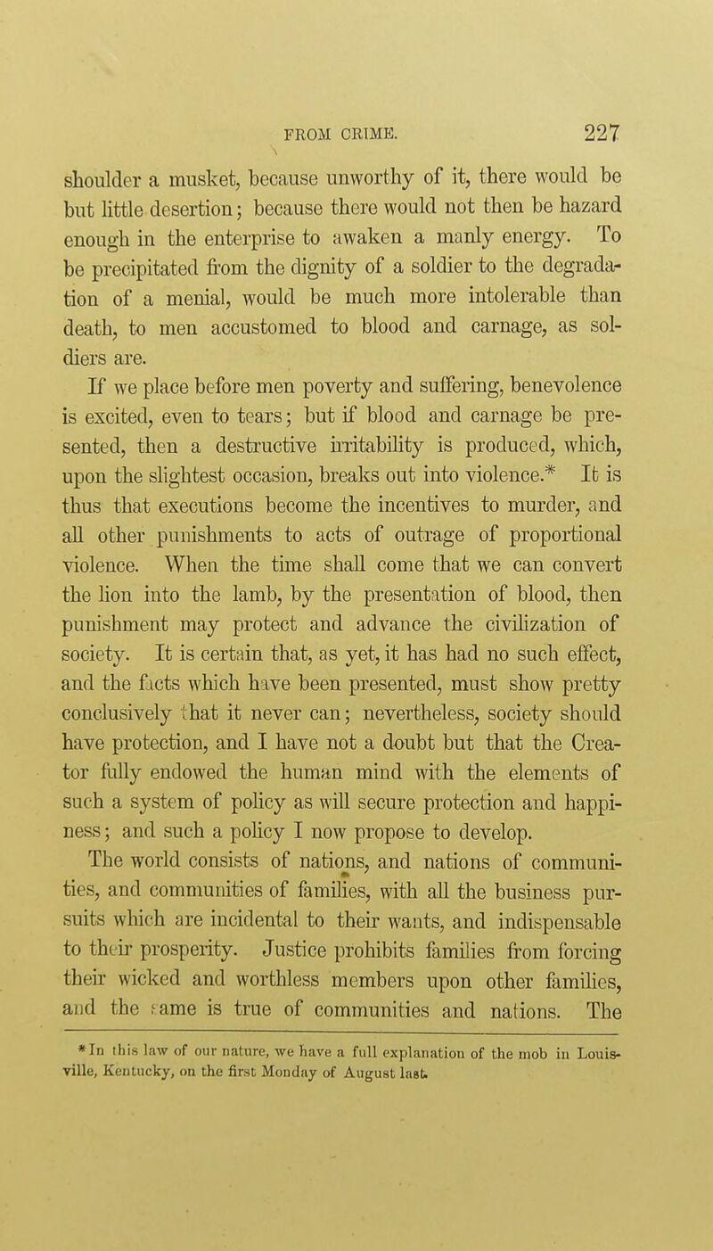 shoulder a musket, because unworthy of it, there would be but little desertion; because there would not then be hazard enough in the enterprise to awaken a manly energy. To be precipitated from the dignity of a soldier to the degrada- tion of a menial, would be much more intolerable than death, to men accustomed to blood and carnage, as sol- diers are. If we place before men poverty and suffering, benevolence is excited, even to tears; but if blood and carnage be pre- sented, then a destructive uTitabihty is produced, which, upon the slightest occasion, breaks out into violence.* It is thus that executions become the incentives to murder, and all other punishments to acts of outrage of proportional violence. When the time shall come that we can convert the lion into the lamb, by the presentation of blood, then punishment may protect and advance the civilization of society. It is certain that, as yet, it has had no such effect, and the ficts which have been presented, must show pretty conclusively that it never can; nevertheless, society should have protection, and I have not a doubt but that the Crea- tor Mly endowed the human mind with the elements of such a system of policy as will secure protection and happi- ness ; and such a policy I now propose to develop. The world consists of nations, and nations of communi- ties, and communities of families, with all the business pur- suits which are incidental to then- wants, and indispensable to their prosperity. Justice prohibits families from forcing their wicked and worthless members upon other famihes, and the f ame is true of communities and nations. The *In this law of our nature, we have a full explanation of the mob in Louis- ville, Kentucky, on the first Monday of August last.
