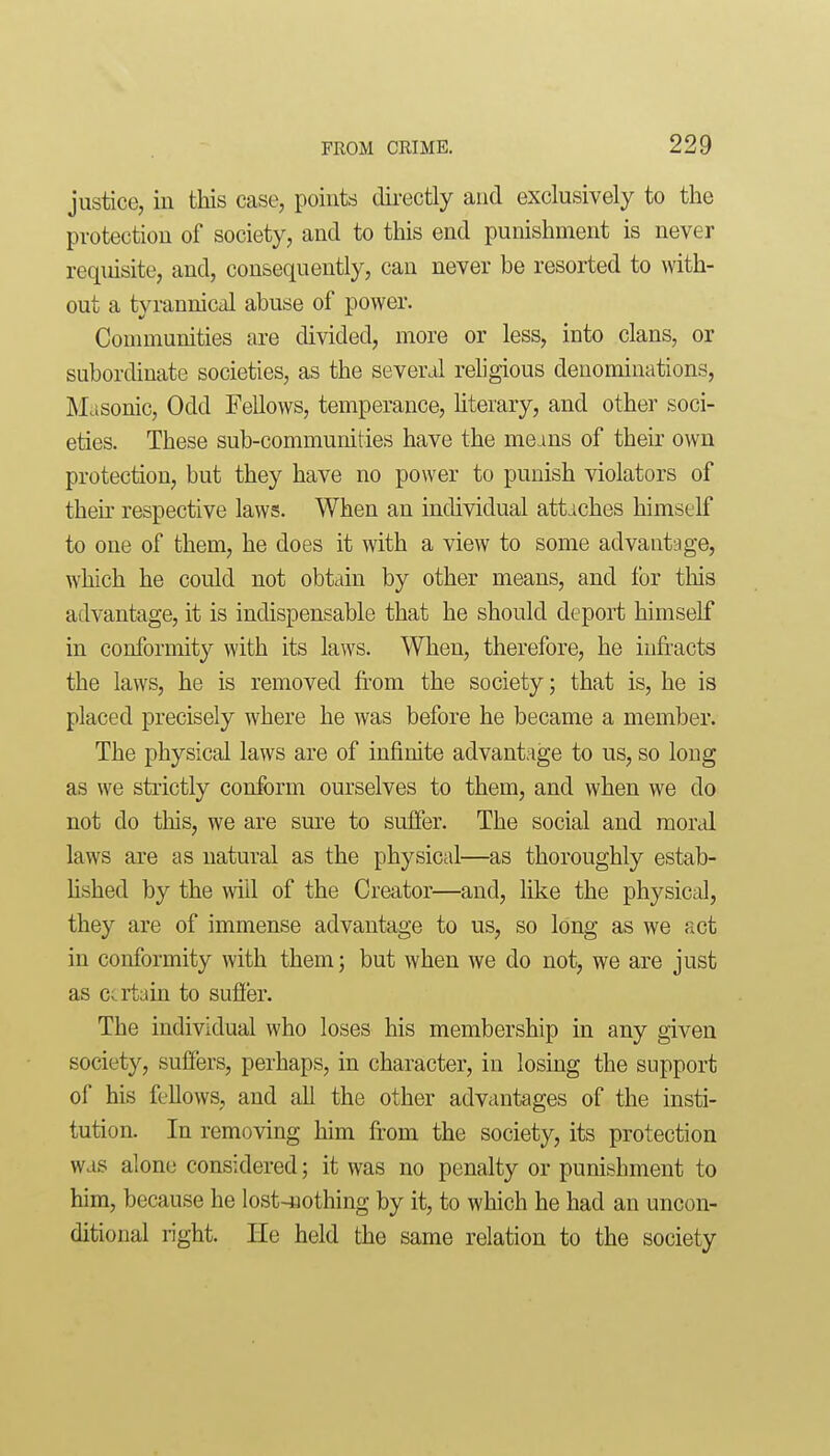 justice, in this case, points directly and exclusively to the protection of society, and to this end punishment is never requisite, and, consequently, can never be resorted to with- out a tyrannical abuse of power. Communities are divided, more or less, into clans, or subordinate societies, as the several religious denominations, Masonic, Odd Fellows, temperance, Uterary, and other soci- eties. These sub-communities have the means of their own protection, but they have no power to punish violators of their respective laws. When an individual attaches himself to one of them, he does it with a view to some advantage, which he could not obtain by other means, and lor tliis advantage, it is indispensable that he should deport himself in conformity with its laws. When, therefore, he infracts the laws, he is removed from the society; that is, he is placed precisely where he was before he became a member. The physical laws are of infinite advantage to us, so long as we strictly conform ourselves to them, and when we do not do this, we are sure to suffer. The social and mortd laws are as natural as the physical—as thoroughly estab- Ushed by the will of the Creator—and, like the physical, they are of immense advantage to us, so long as we act in conformity with them; but when we do not, we are just as certain to sufi'er. The individual who loses his membership in any given society, suffers, perhaps, in character, in losing the support of his fellows, and all the other advantages of the insti- tution. In removing him fi'om the society, its protection was alone considered; it was no penalty or punishment to him, because he lost-nothing by it, to which he had an uncon- ditional right. He held the same relation to the society