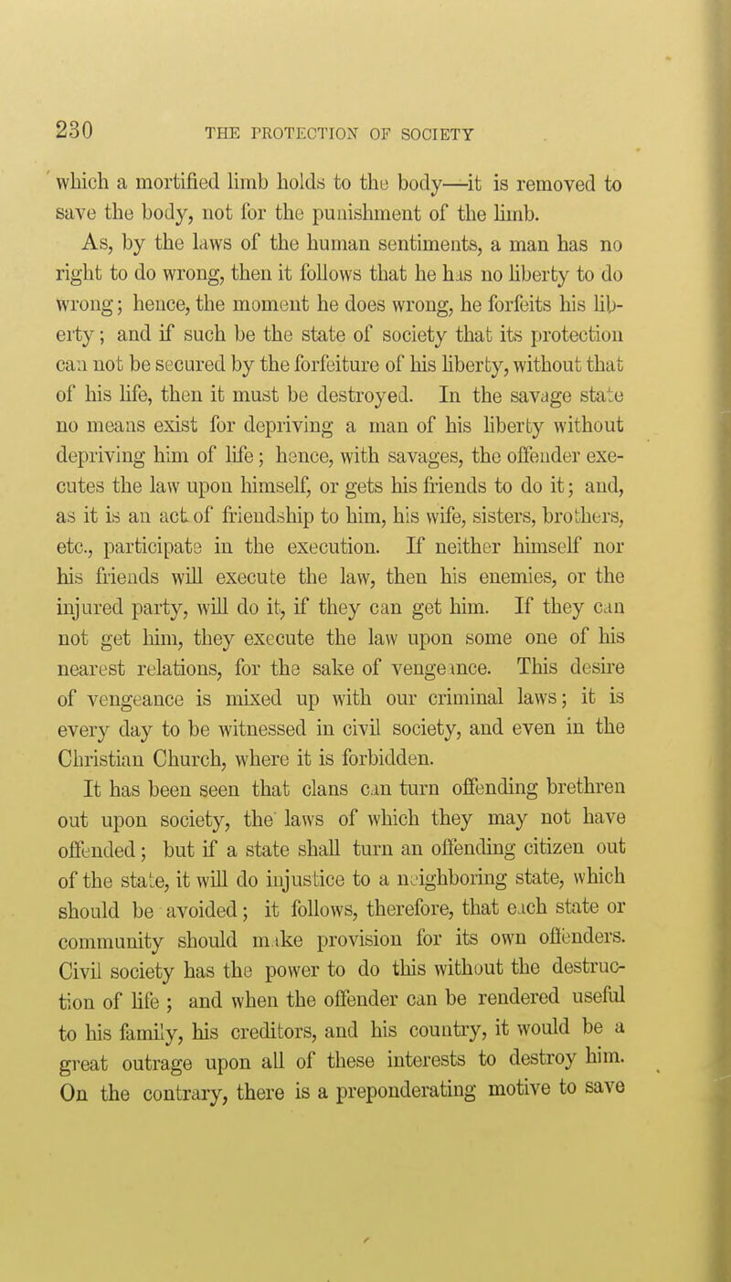 which a mortified Hrnb holds to the body—it is removed to save the body, not for the punishment of the hmb. As, by the laws of the human sentiments, a man has no right to do wrong, then it follows that he has no hberty to do wrong; hence, the moment he does wrong, he forfeits his hb- eity; and if such be the state of society that its protection can not be secured by the forfeiture of his liberty, without that of his hfe, then it must be destroyed. In the savage state no means exist for depriving a man of his hberty without depriving him of life; hence, with savages, the offender exe- cutes the law upon himself, or gets his fiiends to do it; and, as it is an act of friendship to him, his wife, sisters, brothers, etc., participate in the execution. If neither himself nor his friends will execute the law, then his enemies, or the injured party, wUl do it, if they can get him. If they can not get liini, they execute the law upon some one of his nearest relations, for the sake of vengemce. This desu-e of vengeance is mixed up with our criminal laws; it is every day to be witnessed in civil society, and even in the Christian Church, where it is forbidden. It has been seen that clans cm turn offending brethren out upon society, the' laws of which they may not have offended; but if a state shall turn an offending citizen out of the state, it will do injustice to a neighboring state, which should be avoided; it follows, therefore, that each state or community should mike provision for its own offenders. Civil society has the power to do this without the destruc- tion of Hfe ; and when the offender can be rendered useful to his family, his creditors, and his country, it would be a great outrage upon all of these interests to destroy him. On the contrary, there is a preponderating motive to save