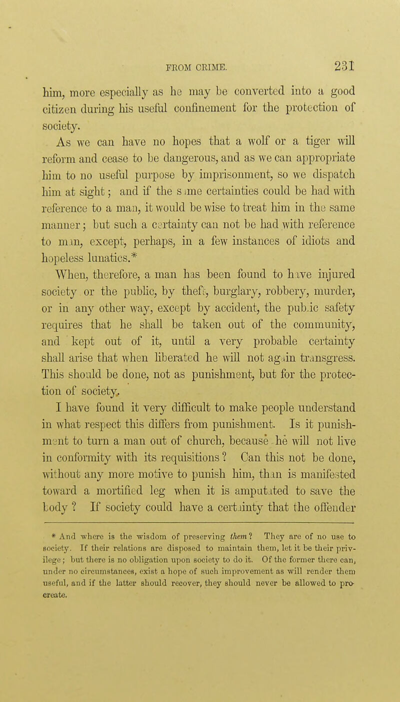 him, more especially as he may be converted into a good citizen during his useful confinement for the protection of society. As we can have no hopes that a wolf or a tiger will reform and cease to be dangerous, and as we can appropriate him to no useful purpose by imprisonment, so we dispatch him at sight; and if the s ime certainties could be had with reference to a man, it would be wise to treat him in the same manner; but such a certainty can not be had with reference to mm, except, perhaps, in a few instances of idiots and hopeless lunatics.* When, therefore, a man has been found to have injured society or the pubhc, by thefr, burglary, robbery, murder, or in any other way, except by accident^ the pubic safety requires that he shall be taken out of the community, and kept out of it, untU a very probable certainty shall arise that when hberated he will not ag tin transgress. This should be done, not as punishment, but for the protec- tion of society, I have found it very difficult to make people understand in what respect this differs from punishment. Is it punish- ment to turn a man out of church, because he will not live in conformity with its requisitions ? Can this not be done, without any more motive to punish him, th m is manifested toward a mortified leg when it is ampatited to save the body ? If society could have a cert iinty that the offender * And where is the wisdom of preserving them 1 They are of no use to society. If their relations are disposed to maintain them, let it be their priv- ilege ; but there is no obligation upon societj' to do it. Of the former there can, under no circumstances, exist a hope of such improvement as will render them useful, and if the latter should recover, they should never be allowed to pro- create.