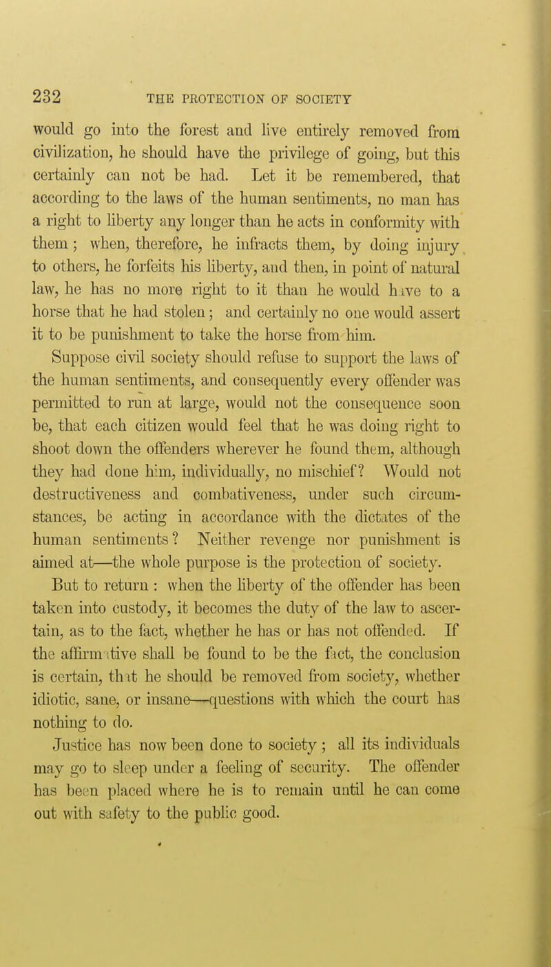 would go into the forest and live entirely removed from civilization, he should have the privilege of going, but this certainly can not be had. Let it be remembered, that according to the laws of the human sentiments, no man has a right to liberty any longer than he acts in conformity with them; when, therefore, he infracts them, by doing injury to others, he forfeits his liberty, and then, in point of natm-al law, he has no more right to it than he would h ive to a horse that he had stolen; and certainly no one would assert it to be punishment to take the horse from him. Suppose civd society should refuse to support the laws of the human sentiments, and consequently every oflender was permitted to run at large, would not the consequence soon be, that each citizen would feel that he was doing right to shoot down the offenders wherever he found them, although they had done him, individually, no mischief? Would not destructiveness and combativeness, under such circum- stances, be acting in accordance with the dictates of the human sentiments? Neither revenge nor punishment is aimed at—the whole purpose is the protection of society. But to return : when the hberty of the oflender has been taken into custody, it becomes the duty of the law to ascer- tain, as to the fact, whether he has or has not offended. If the affirm itive shall be found to be the fict, the conclusion is certain, th\t he should be removed from society, whether idiotic, sane, or insane—questions with which the court has nothing to do. Justice has now been done to society ; all its individuals may go to sleep under a feeling of security. The offender has been placed where he is to remain until he can come out with safety to the public good.