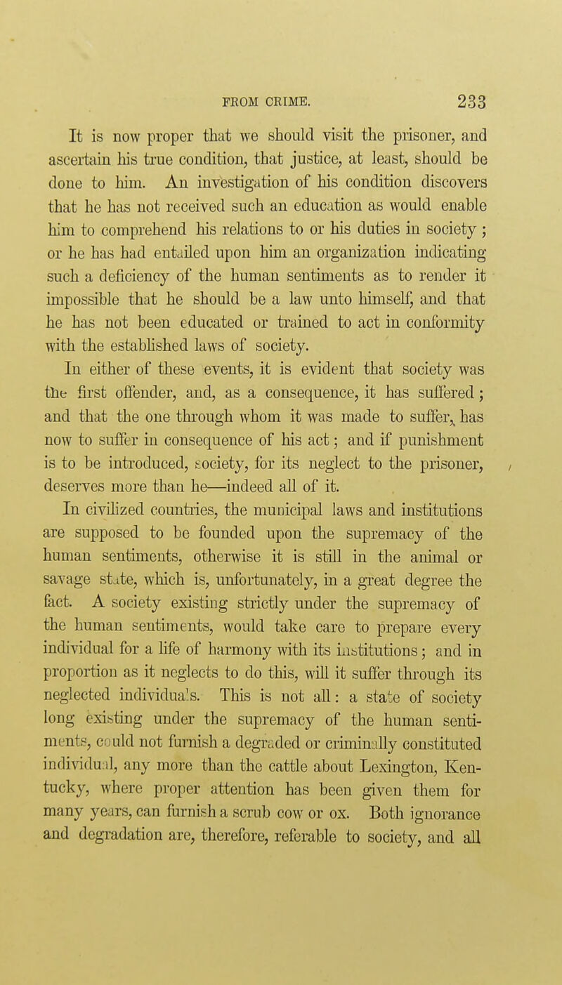 It is now proper that we should visit the prisoner, and ascertain his true condition, that justice, at least, should be done to him. An investigation of his condition discovers that he has not received such an education as would enable him to comprehend his relations to or his duties in society ; or he has had entailed upon him an organization indicating such a deficiency of the human sentiments as to render it impossible that he should be a law unto himself, and that he has not been educated or trained to act in conformity with the estabhshed laws of society. In either of these events, it is evident that society was the first offender, and, as a consequence, it has suffered; and that the one through whom it was made to suffer,^ has now to suffer in consequence of his act; and if punishment is to be introduced, society, for its neglect to the prisoner, deserves more than he—indeed all of it. In civilized countries, the municipal laws and institutions are supposed to be founded upon the supremacy of the human sentiments, otherwise it is still in the animal or savage state, which is, unfortunately, in a great degree the fact. A society existing strictly under the supremacy of the human sentiments, would take care to prepare every individual for a life of harmony with its institutions; and in proportion as it neglects to do this, will it suffer through its neglected individua's. This is not all: a state of society long existing under the supremacy of the human senti- ments, could not furnish a degraded or crunimilly constituted individual, any more than the cattie about Lexington, Ken- tucky, where proper attention has been given them for many years, can furnish a scrub cow or ox. Both ignorance and degradation are, therefore, referable to society, and all