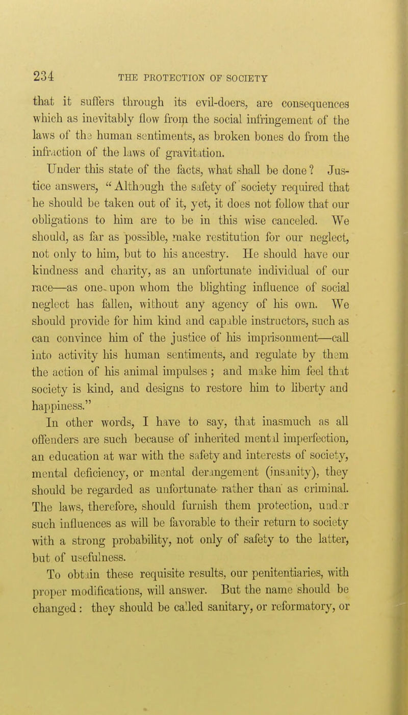 that it suflers through its evil-doers, are consequences which as inevitably flow from the social infringement of the laws of th3 human sentiments, as broken bones do from the infraction of the laws of gravitation. Under this state of the facts, what shall be done ? Jus- tice answers, Although the safety of society requned that he should be taken out of it, yet, it does not follow that our obhgations to him are to be in this wise canceled. We should, as far as possible, make restitution for our neglect, not only to him, but to his ancestry. He should have our kindness and charity, as an unfortunate individual of our race—as one-upon whom the blighting influence of social neglect has fallen, without any agency of his own. We should provide for him kind and capable instructors, such as can convince him of the justice of his imprisonment—call into activity his human sentiments, and regulate by them the action of his animal impulses ; and make him feel that society is kind, and designs to restore him to hberty and happiness. In other words, I have to say, that inasmuch as all offenders are such because of inherited mentil imperfection, an education at war with the safety and interests of society, mental deficiency, or mental derangement (insanity), they should be regarded as unfortunate' rather than' as criminal. The laws, therefore, should furnish them protection, und^r such influences as will be favorable to their return to society with a strong probabihty, not only of safety to the latter, but of usefulness. To obtain these requisite results, our penitentiaries, with proper modifications, will answer. But the name should be changed: they should be called sanitary, or reformatory, or