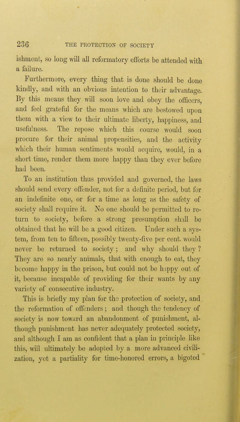 ishment, so long will all reformatory efforts be attended with a failure. Furthermore, every thing that is done should be done kindly, and with an obvious intention to then- advantage. By this means they will soon love and obey the officers, and feel grateful for the means which are bestowed upon them with a view to their ultimate hberty, happiness, and usefulness. The repose which this course would soon procure for their animal propensities, and the activity which then' human sentiments would acquire, would, in a short time, render them more happy than they ever before had been. To an institution thus provided and governed, the laws should send every offender, not for a definite period, but for an indefinite one, or for a time as long as the safety of society shall require it. No one should be permitted to re- turn to society, before a strong presumption shall be obtained that he will be a good citizen. Under such a sys- tem, from ten to fifteen, possibly twenty-five per cent, would never be returned to society; and why should they ? They are so nearly animals, that with enough to eat, they become happy in the prison, but could not be h ippy out of it, because incapable of providing for thek wants by any variety of consecutive industry. This is briefly my plan for tha protection of society, and the reformation of offenders ; and though the tendency of society is now toward an abandonment of punishment, al- though punishment has never adequately protected society, and although I am as confident that a plan iu principle hke this, will ultimately be adopted by a more advanced civili- zation, yet a partiality for time-honored eiTors, a bigoted