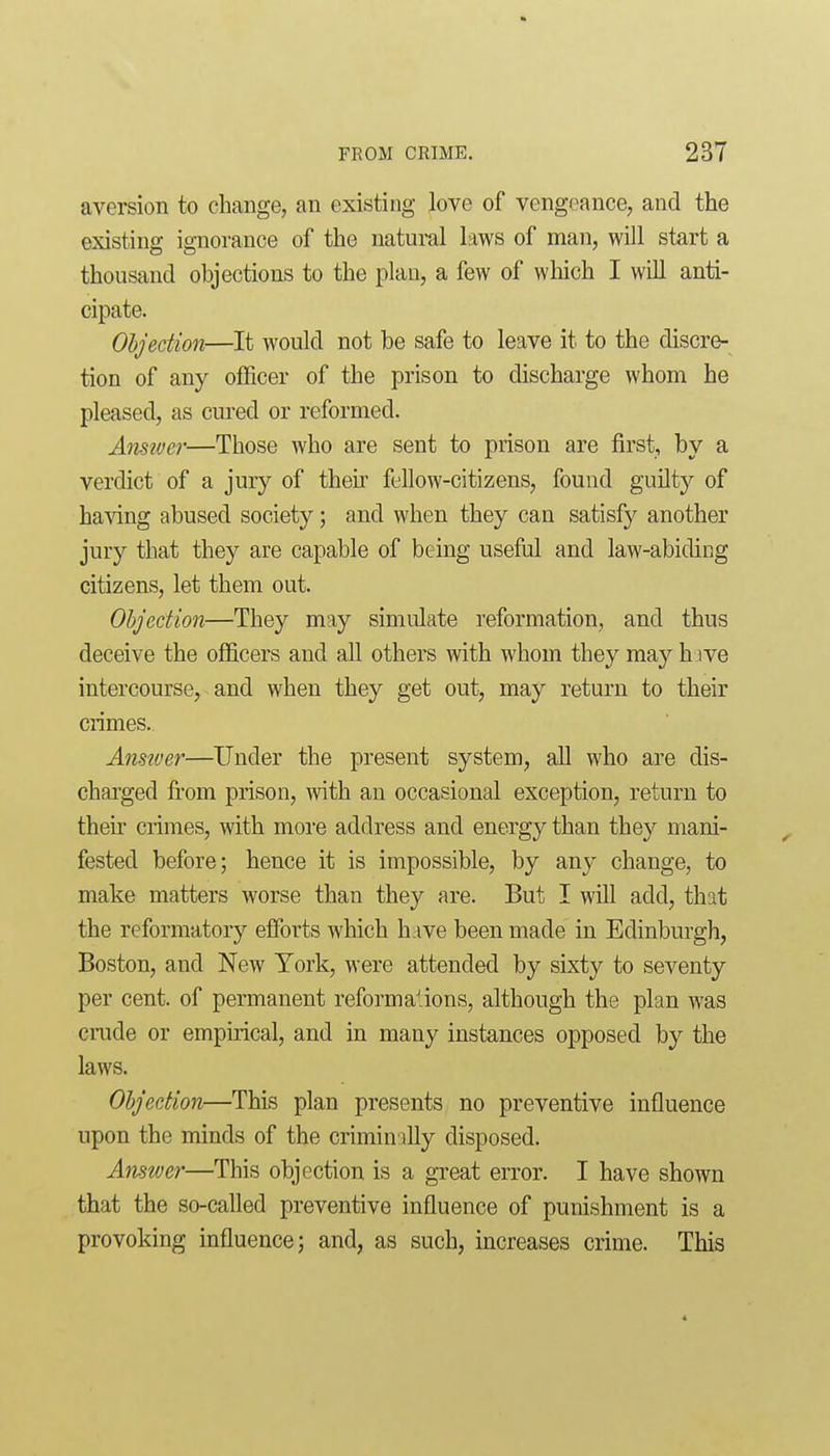 * FROM CRIME, 237 aversion to change, an existing love of vengeance, and the existing ignorance of the natural laws of man, will start a thousand objections to the plan, a few of which I will anti- cipate. Ohjedion—It would not be safe to leave it to the discre- tion of any officer of the prison to discharge whom he pleased, as cured or reformed. Amtoer—Those who are sent to prison are first, by a verdict of a jury of their fellow-citizens, found guUty of ha\dng abused society; and when they can satisfy another jury that they are capable of bc4ng useful and law-abiding citizens, let them out. Objection—They may simulate reformation, and thus deceive the officers and all others with whom they may h ive intercourse, and when they get out, may return to their crimes. Ansiver—Under the present system, aU who are dis- charged fi'om prison, with an occasional exception, return to thek crimes, with more address and energy than they mani- fested before; hence it is impossible, by any change, to make matters worse than they are. But I will add, that the reformatory efforts which have been made in Edinburgh, Boston, and New York, were attended by sixty to seventy per cent, of permanent reform aliens, although the plan was ciTide or empirical, and in many instances opposed by the laws. Ohjedion—This plan presents no preventive influence upon the minds of the criminally disposed. Amtver—This objection is a great error. I have shown that the so-called preventive influence of punishment is a provoking influence; and, as such, increases crime. This