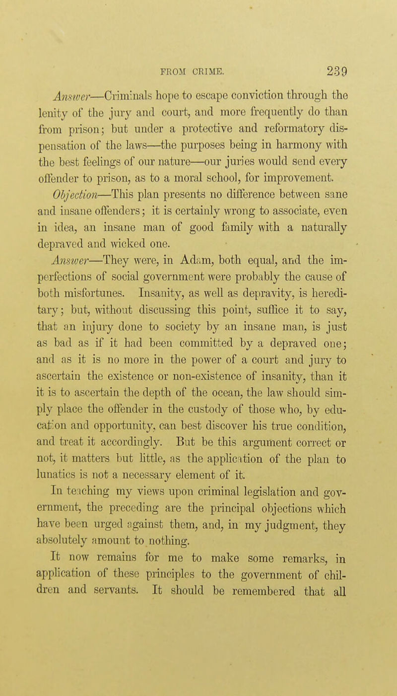 Amwcr—Criminals hope to escape conviction through the lenity of the jury and court, and more frequently do than from prison; but under a protective and reformatory dis- pensation of the laws—the purposes being in harmony with the best feelings of our nature—our juries would send every offender to prison, as to a moral school, for improvement. Objection—This plan presents no difference between sane and insane offenders; it is certainly wrong to associate, even in idea, an insane man of good family with a naturally depraved and wicked one. Ansiver—They were, in Adam, both equal, and the im- perfections of social government were probably the cause of both misfortunes. Insanity, as well as depravity, is heredi- tary ; but, without discussing this point, suffice it to say, that an injury done to society by an insane man, is just as bad as if it had been committed by a depraved one; and as it is no more in the power of a court and jury to ascertain the existence or non-existence of insanity, than it it is to ascertain the depth of the ocean, the law should sim- ply place the offender in the custody of those who, by edu- cation and opportunity, can best discover his true condition, and treat it accordingly. But be this argument correct or not, it matters but httle, as the application of the plan to lunatics is not a necessary element of it. In te:iching my views upon criminal legislation and gov- ernment, the preceding are the principal objections which have been urged against them, and, in my judgment, they absolutely amount to nothing. It now remains for me to make some remarks, in application of these principles to the government of chil- dren and servants. It should be remembered that all