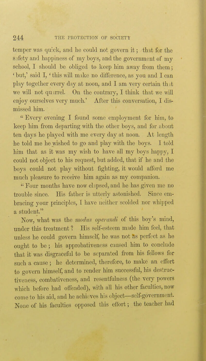 temper was quick, and he could not govern it; that for the s ifety and happiness of my boys, and the government of my school, I should be obhged to keep him away from them; ' but,' said I, ' this will make no difference, as you and I can play together every d;iy at noon, and I am very certain th it we will not quurrel. On the contrary, I think that we will enjoy ourselves very much.' After this conversation, I dis- missed him.  Every evening I found some employment for him, to keep him from departing with the other boys, and for about ten days he played with me every day at noon. At length he told me he wished to go and play with the boys. I told him that as it was my wish to have all my boys happy, I could not object to his request, but added, that if he and the boys could not play without fighting, it would afford me much pleasure to receive him again as my companion.  Four months have now el ipsed, and he has given me no trouble since. His father is utterly astonished. Since em- bracing your principles, I have neither scolded nor whipped a student. Now, what was the modus operandi of this boy's mind, under tliis treatment ? His self-esteem made him feel, that unless he could govern himself, he was not ?ls perfect as he ought to be ; his approbativeness caused him to conclude that it was disgraceful to be separated fi'om his fellows for such a cause ; he determined, therefore, to make an effort to govern himself, and to render him successful, his destruc- tiveness, combativeness, and resentfulness (the very powers which before had offended), with all his other faculties, now come to his aid, and he achieves his object—self-government. None of his faculties opposed this eflbrt; the teacher had