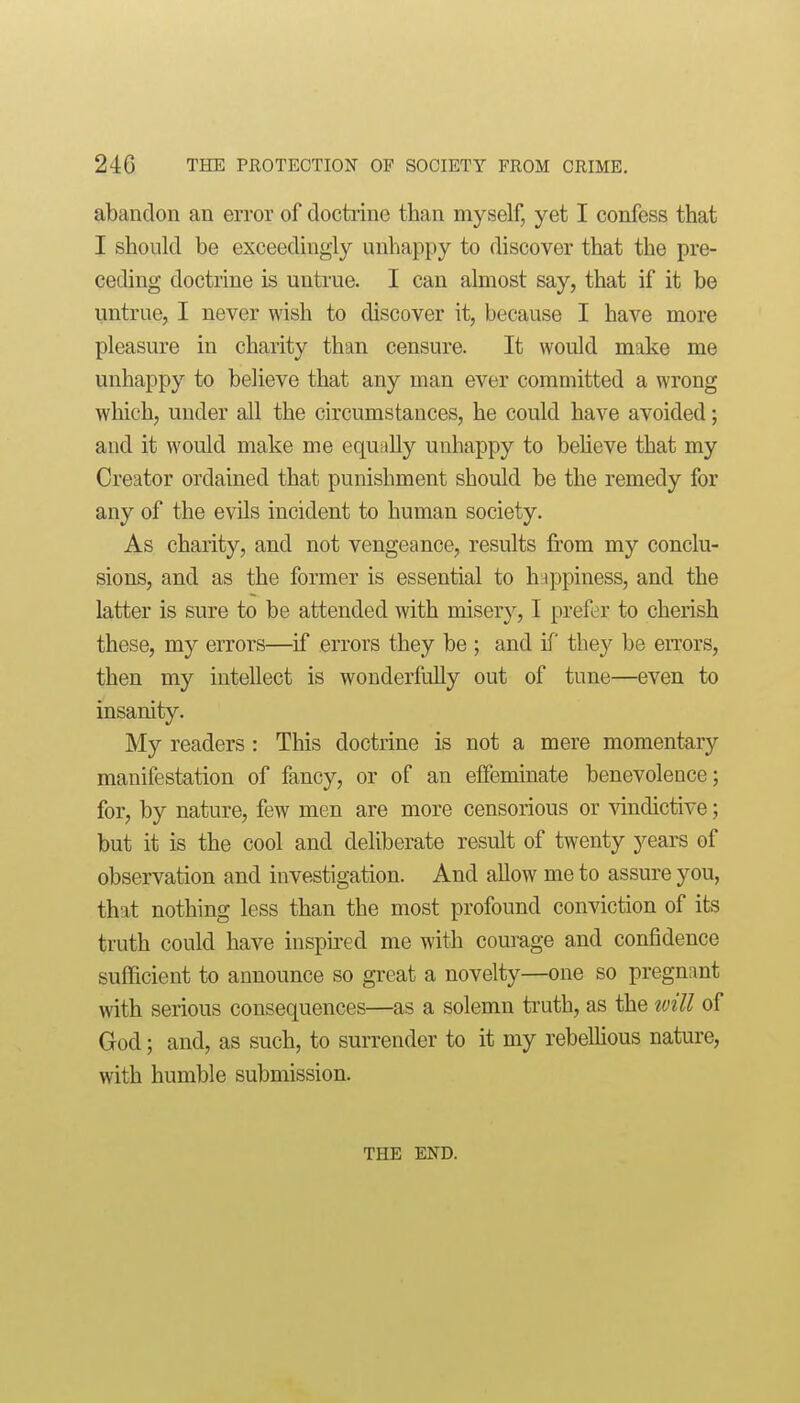 abandon an error of doctrine than myself, yet I confess that I should be exceedingly unhappy to discover that the pre- ceding doctrine is untrue. I can almost say, that if it be imtrue, I never wish to discover it, because I have more pleasure in charity than censure. It would make me unhappy to believe that any man ever committed a wrong which, under all the circumstances, he could have avoided; and it would make me equally unhappy to beheve that my Creator ordained that punishment should be the remedy for any of the evils incident to human society. As charity, and not vengeance, results from my conclu- sions, and as the former is essential to huppiness, and the latter is sure to be attended with misery, I prefer to cherish these, my errors—if errors they be ; and if they be errors, then my intellect is wonderfully out of tune—even to insanity. My readers : This doctrine is not a mere momentary manifestation of fancy, or of an effeminate benevolence; for, by nature, few men are more censorious or vindictive; but it is the cool and deliberate result of twenty years of observation and investigation. And allow me to assure you, that nothing less than the most profound conviction of its truth could have inspired me with courage and confidence sufficient to announce so great a novelty—one so pregnant with serious consequences—as a solemn truth, as the will of God; and, as such, to surrender to it my rebelHous nature, with humble submission. THE END.