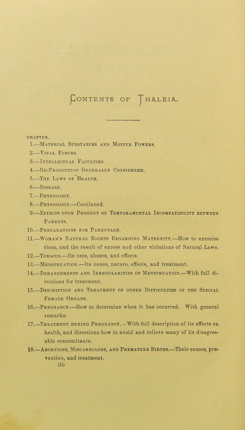 ONTENTS OF HALEIA. CHAPTER. 1. —Material Substances and Motive Powers. 2. —Vital Forces. 3. —Intellectual Faculties. 4. —Re-Production Generally Considerbd. 5. —The Laws of Health. 6. —Disease. 7. —Phtsiologt. 8. —Phtsioloqy.—Continued. 9. —Effects upon Progeny of Temperamental Incompatibility between Parents. 10. —Preparations for Parentage. 11. —Woman's Natural Rights Regarding Maternity.—How to exercise them, and the result of excess and other violations of Natural Laws. 12. —Tobacco.—Its uses, abuses, and effects. 13. —Menstruation.—Its cause, nature, effects, and treatment. 14. —Derangements and Irregularities of Menstruation.—With full di- rections for treatment. 15. —Description and Treatment of other Difficulties of the Special FEMALE Organs. 16. —Pregnancy.—How to determine when it has occurred. With general remarks. 17. —Treatment during Pregnancy.—With full description of its effects 6n health, and directions how to avoid and relieve many of its disagree- able concomitants. 18. —Abortions, Miscarriages, and Premature Births.—Their causes, pre- vention, and treatment.