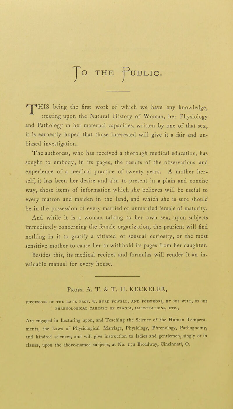 O THE -rUBLIC. 'J^HIS being the first work of which we have any knowledge, treating upon the Natural History of Woman, her Physiology and Pathology in her maternal capacities, written by one of that sex, it is earnestly hoped that those interested will give it a fair and un- biased investigation. The authoress, who has received a thorough medical education, has sought to embody, in its pages, the results of the observations and experience of a medical practice of twenty years. A mother her- self, it has been her desire and aim to present in a plain and concise way, those items of information which she believes will be useful to every matron and maiden in the land, and which she is sure should be in the possession of every married or unmarried female of maturity. And while it is a woman talking to her own sex, upon subjects immediately concerning the female organization, the prurient will find nothing in it to gratify a vitiated or sensual curiosity, or the most sensitive mother to cause her to withhold its pages from her daughter. Besides this, its medical recipes and formulas will render it an in- valuable manual for every house. Profs. A. T. & T. H. KECKELER, S0CCES8ORS OF THE LATE PROF. VV. BYRD POWELL, AND POSSESSORS, BY HIS WILL, OF HIS PHRENOLOGICAL CABINET OF CRANIA, ILLUSTRATIONS, ETC., Are engaged in Lecturing upon, and Teaching the Science of the Human Tempera- ments, the Laws of Physiological Marriage, Physiology, Phrenology, Pathognomy, and kindred sciences, and will give instruction to ladies and gentlemen, singly or in classes, upon the above-named subjects, at No. 152 Broadway, Cincinnati, O.