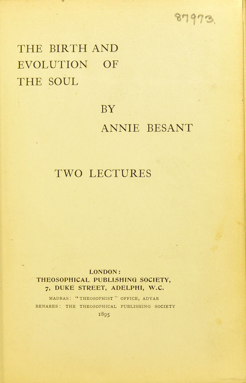 THE BIRTH AND EVOLUTION OF THE SOUL BY ANNIE BESANT TWO LECTURES LONDON: THEOSOPHICAL PUBLISHING SOCIETY, 7, DUKE STREET, ADELPHI, W.C. madras: THEOSOPHIST  OFFICE, adyar BENARES : THE THEOSOPHICAL PUBLISHING SOCIETY 1895