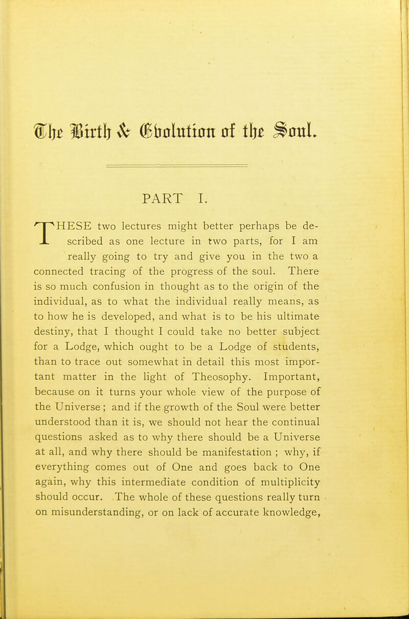 %Mt lirtb $t ^Dotation of ilj* Soul PART I. HESE two lectures might better perhaps be de- JL scribed as one lecture in two parts, for I am really going to try and give you in the two a connected tracing of the progress of the soul. There is so much confusion in thought as to the origin of the individual, as to what the individual really means, as to how he is developed, and what is to be his ultimate destiny, that I thought I could take no better subject for a Lodge, which ought to be a Lodge of students, than to trace out somewhat in detail this most impor- tant matter in the light of Theosophy. Important, because on it turns your whole view of the purpose of the Universe ; and if the growth of the Soul were better understood than it is, we should not hear the continual questions asked as to why there should be a Universe at all, and why there should be manifestation ; why, if everything comes out of One and goes back to One again, why this intermediate condition of multiplicity should occur. The whole of these questions really turn on misunderstanding, or on lack of accurate knowledge,