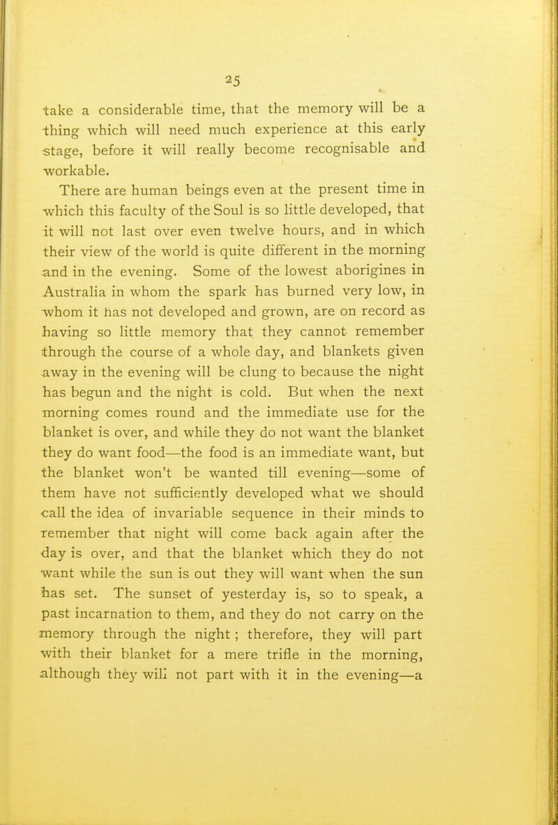 •take a considerable time, that the memory will be a thing which will need much experience at this early- stage, before it will really become recognisable and workable. There are human beings even at the present time in which this faculty of the Soul is so little developed, that it will not last over even twelve hours, and in which their view of the world is quite different in the morning and in the evening. Some of the lowest aborigines in Australia in whom the spark has burned very low, in whom it has not developed and grown, are on record as having so little memory that they cannot remember through the course of a whole day, and blankets given away in the evening will be clung to because the night has begun and the night is cold. But when the next morning comes round and the immediate use for the blanket is over, and while they do not want the blanket they do want food—the food is an immediate want, but the blanket won't be wanted till evening—some of them have not sufficiently developed what we should call the idea of invariable sequence in their minds to remember that night will come back again after the day is over, and that the blanket which they do not want while the sun is out they will want when the sun has set. The sunset of yesterday is, so to speak, a past incarnation to them, and they do not carry on the memory through the night ; therefore, they will part with their blanket for a mere trifle in the morning, although they will not part with it in the evening—a