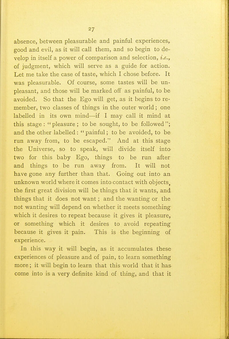 absence, between pleasurable and painful experiences, good and evil, as it will call them, and so begin to de- velop in itself a power of comparison and selection, i.e., of judgment, which will serve as a guide for action. Let me take the case of taste, which I chose before. It was pleasurable. Of course, some tastes will be un- pleasant, and those will be marked off as painful, to be avoided. So that the Ego will get, as it begins to re- member, two classes of things in the outer world; one labelled in its own mind—if I may call it mind at this stage: pleasure; to be sought, to be followed; and the other labelled :  painful; to be avoided, to be run away from, to be escaped. And at this stage the Universe, so to speak, will divide itself into two for this baby Ego, things to be run after and things to be run away from. It will not have gone any further than that. Going out into an unknown world where it comes into contact with objects, the first great division will be things that it wants, and things that it does not want ; and the wanting or the not wanting will depend on whether it meets something which it desires to repeat because it gives it pleasure, or something which it desires to avoid repeating because it gives it pain. This is the beginning of experience. In this way it will begin, as it accumulates these experiences of pleasure and of pain, to learn something more; it will begin to learn that this world that it has- come into is a very definite kind of thing, and that it