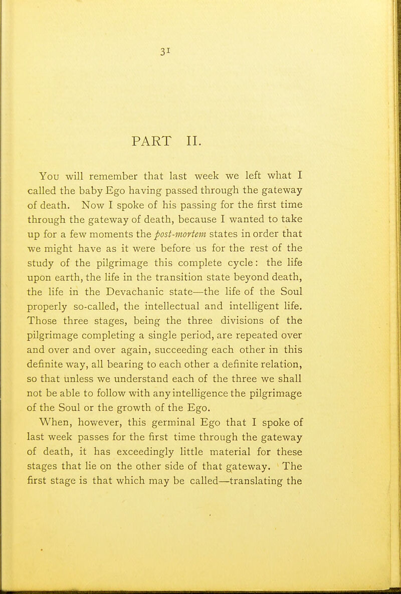 PART II. You will remember that last week we left what I called the baby Ego having passed through the gateway of death. Now I spoke of his passing for the first time through the gateway of death, because I wanted to take up for a few moments the post-mortem states in order that we might have as it were before us for the rest of the study of the pilgrimage this complete cycle: the life upon earth, the life in the transition state beyond death, the life in the Devachanic state—the life of the Soul properly so-called, the intellectual and intelligent life. Those three stages, being the three divisions of the pilgrimage completing a single period, are repeated over and over and over again, succeeding each other in this definite way, all bearing to each other a definite relation, so that unless we understand each of the three we shall not be able to follow with any intelligence the pilgrimage of the Soul or the growth of the Ego. When, however, this germinal Ego that I spoke of last week passes for the first time through the gateway of death, it has exceedingly little material for these stages that lie on the other side of that gateway. The first stage is that which may be called—translating the