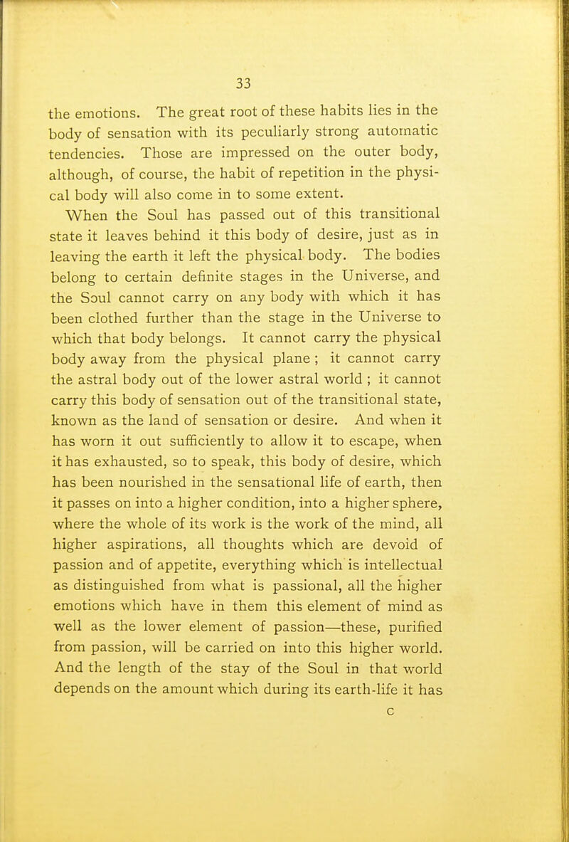 the emotions. The great root of these habits lies in the body of sensation with its peculiarly strong automatic tendencies. Those are impressed on the outer body, although, of course, the habit of repetition in the physi- cal body will also come in to some extent. When the Soul has passed out of this transitional state it leaves behind it this body of desire, just as in leaving the earth it left the physical body. The bodies belong to certain definite stages in the Universe, and the Soul cannot carry on any body with which it has been clothed further than the stage in the Universe to which that body belongs. It cannot carry the physical body away from the physical plane ; it cannot carry the astral body out of the lower astral world ; it cannot carry this body of sensation out of the transitional state, known as the land of sensation or desire. And when it has worn it out sufficiently to allow it to escape, when it has exhausted, so to speak, this body of desire, which has been nourished in the sensational life of earth, then it passes on into a higher condition, into a higher sphere, where the whole of its work is the work of the mind, all higher aspirations, all thoughts which are devoid of passion and of appetite, everything which is intellectual as distinguished from what is passional, all the higher emotions which have in them this element of mind as well as the lower element of passion—these, purified from passion, will be carried on into this higher world. And the length of the stay of the Soul in that world depends on the amount which during its earth-life it has c