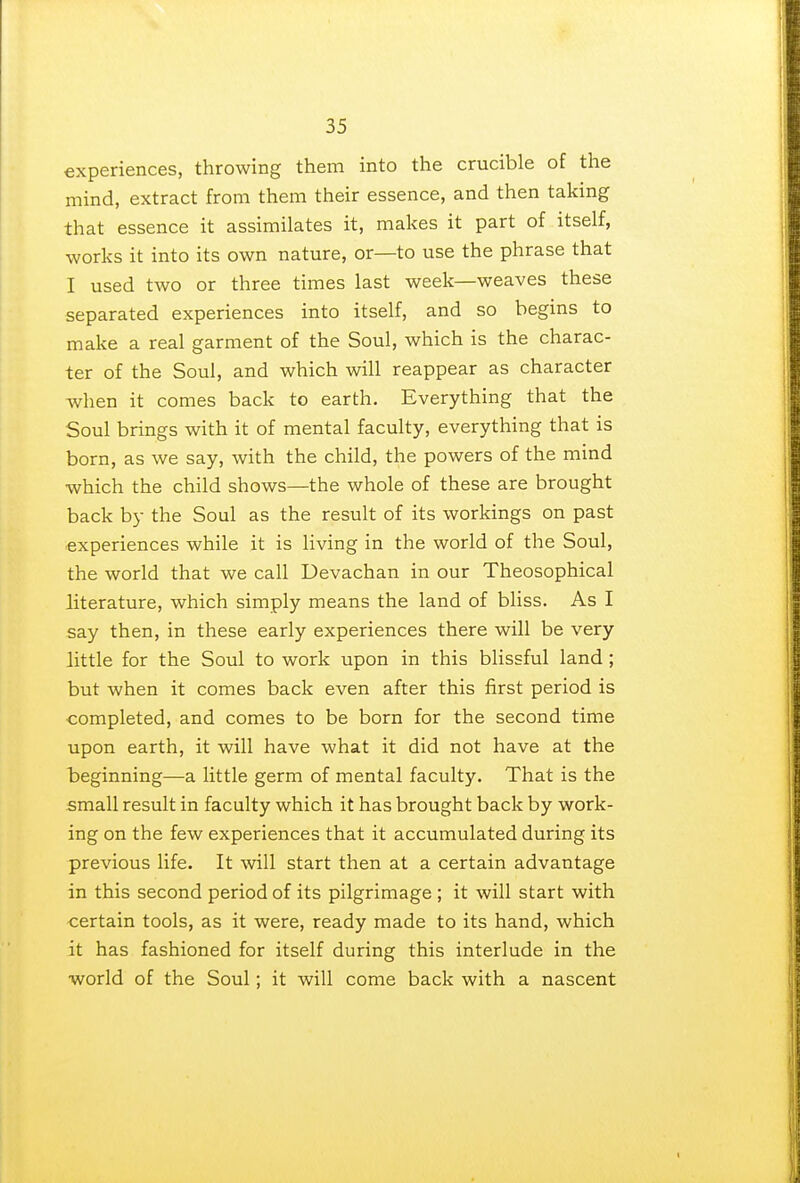 experiences, throwing them into the crucible of the mind, extract from them their essence, and then taking that essence it assimilates it, makes it part of itself, works it into its own nature, or—to use the phrase that I used two or three times last week—weaves these separated experiences into itself, and so begins to make a real garment of the Soul, which is the charac- ter of the Soul, and which will reappear as character when it comes back to earth. Everything that the Soul brings with it of mental faculty, everything that is born, as we say, with the child, the powers of the mind which the child shows—the whole of these are brought back by the Soul as the result of its workings on past experiences while it is living in the world of the Soul, the world that we call Devachan in our Theosophical literature, which simply means the land of bliss. As I say then, in these early experiences there will be very little for the Soul to work upon in this blissful land; but when it comes back even after this first period is completed, and comes to be born for the second time upon earth, it will have what it did not have at the beginning—a little germ of mental faculty. That is the small result in faculty which it has brought back by work- ing on the few experiences that it accumulated during its previous life. It will start then at a certain advantage in this second period of its pilgrimage ; it will start with certain tools, as it were, ready made to its hand, which it has fashioned for itself during this interlude in the world of the Soul; it will come back with a nascent