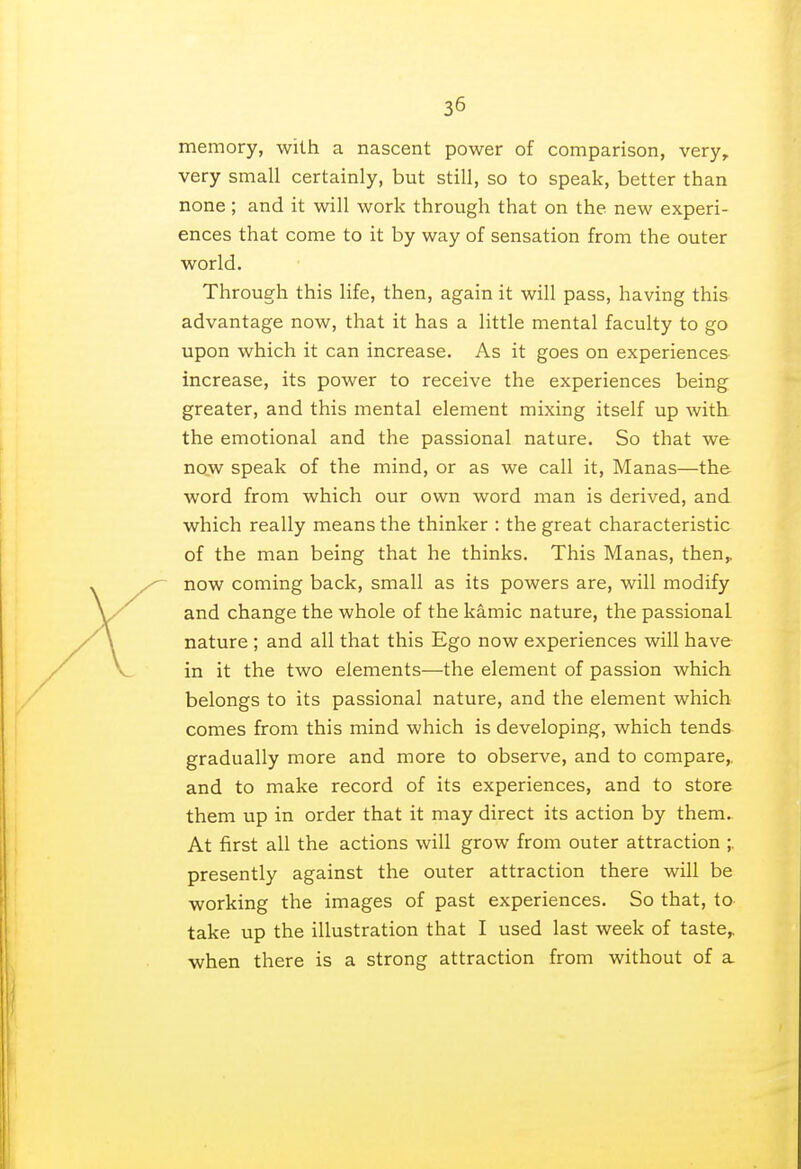 memory, with a nascent power of comparison, veryr very small certainly, but still, so to speak, better than none; and it will work through that on the new experi- ences that come to it by way of sensation from the outer world. Through this life, then, again it will pass, having this advantage now, that it has a little mental faculty to go upon which it can increase. As it goes on experiences increase, its power to receive the experiences being greater, and this mental element mixing itself up with the emotional and the passional nature. So that we now speak of the mind, or as we call it, Manas—the word from which our own word man is derived, and which really means the thinker : the great characteristic of the man being that he thinks. This Manas, then,, now coming back, small as its powers are, will modify and change the whole of the kamic nature, the passional nature ; and all that this Ego now experiences will have in it the two elements—the element of passion which belongs to its passional nature, and the element which comes from this mind which is developing, which tends gradually more and more to observe, and to compare,, and to make record of its experiences, and to store them up in order that it may direct its action by them. At first all the actions will grow from outer attraction ;. presently against the outer attraction there will be working the images of past experiences. So that, to take up the illustration that I used last week of taste,, when there is a strong attraction from without of a