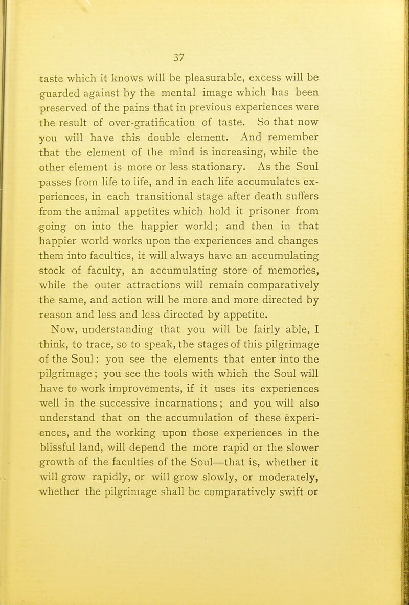 taste which it knows will be pleasurable, excess will be guarded against by the mental image which has been preserved of the pains that in previous experiences were the result of over-gratification of taste. So that now you will have this double element. And remember that the element of the mind is increasing, while the other element is more or less stationary. As the Soul passes from life to life, and in each life accumulates ex- periences, in each transitional stage after death suffers from the animal appetites which hold it prisoner from going on into the happier world; and then in that happier world works upon the experiences and changes them into faculties, it will always have an accumulating stock of faculty, an accumulating store of memories, while the outer attractions will remain comparatively the same, and action will be more and more directed by reason and less and less directed by appetite. Now, understanding that you will be fairly able, I think, to trace, so to speak, the stages of this pilgrimage of the Soul: you see the elements that enter into the pilgrimage; you see the tools with which the Soul will have to work improvements, if it uses its experiences well in the successive incarnations; and you will also understand that on the accumulation of these experi- ences, and the working upon those experiences in the blissful land, will depend the more rapid or the slower growth of the faculties of the Soul—that is, whether it will grow rapidly, or will grow slowly, or moderately, whether the pilgrimage shall be comparatively swift or