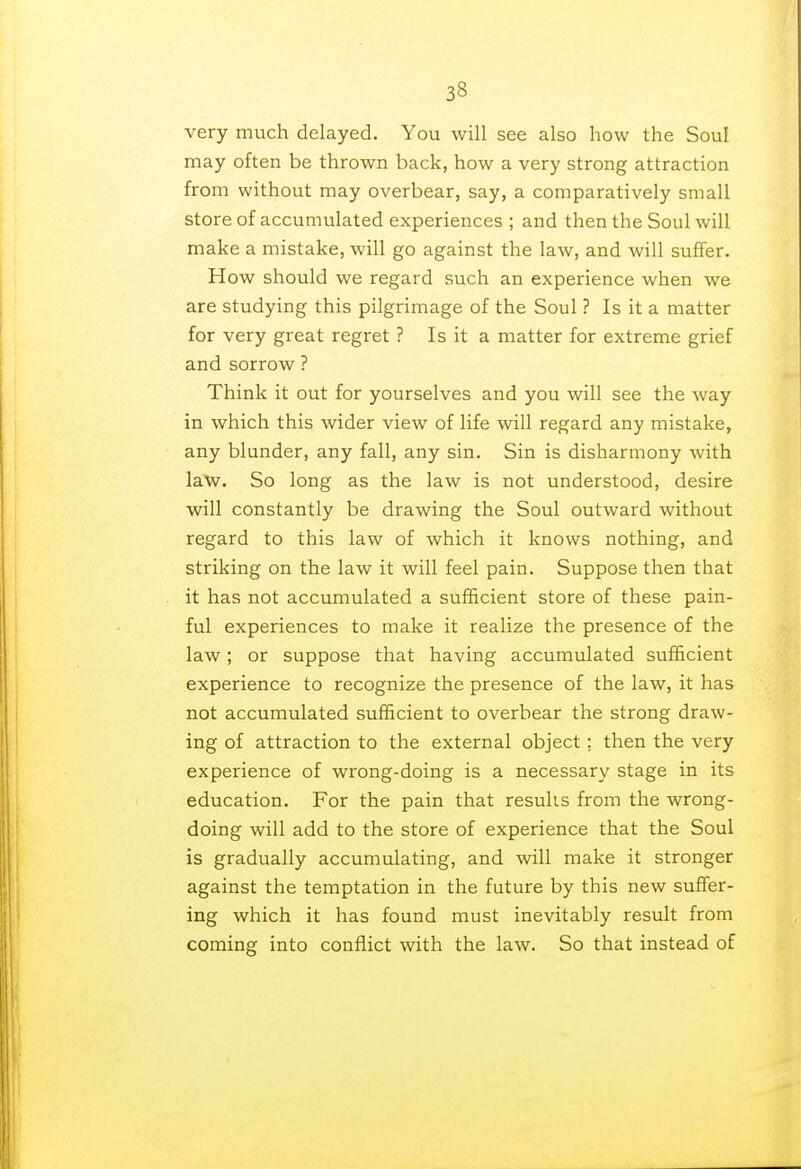 very much delayed. You will see also how the Soul may often be thrown back, how a very strong attraction from without may overbear, say, a comparatively small store of accumulated experiences ; and then the Soul will make a mistake, will go against the law, and will suffer. How should we regard such an experience when we are studying this pilgrimage of the Soul ? Is it a matter for very great regret ? Is it a matter for extreme grief and sorrow ? Think it out for yourselves and you will see the way in which this wider view of life will regard any mistake, any blunder, any fall, any sin. Sin is disharmony with law. So long as the law is not understood, desire will constantly be drawing the Soul outward without regard to this law of which it knows nothing, and striking on the law it will feel pain. Suppose then that it has not accumulated a sufficient store of these pain- ful experiences to make it realize the presence of the law; or suppose that having accumulated sufficient experience to recognize the presence of the law, it has not accumulated sufficient to overbear the strong draw- ing of attraction to the external object; then the very experience of wrong-doing is a necessary stage in its education. For the pain that results from the wrong- doing will add to the store of experience that the Soul is gradually accumulating, and will make it stronger against the temptation in the future by this new suffer- ing which it has found must inevitably result from coming into conflict with the law. So that instead of