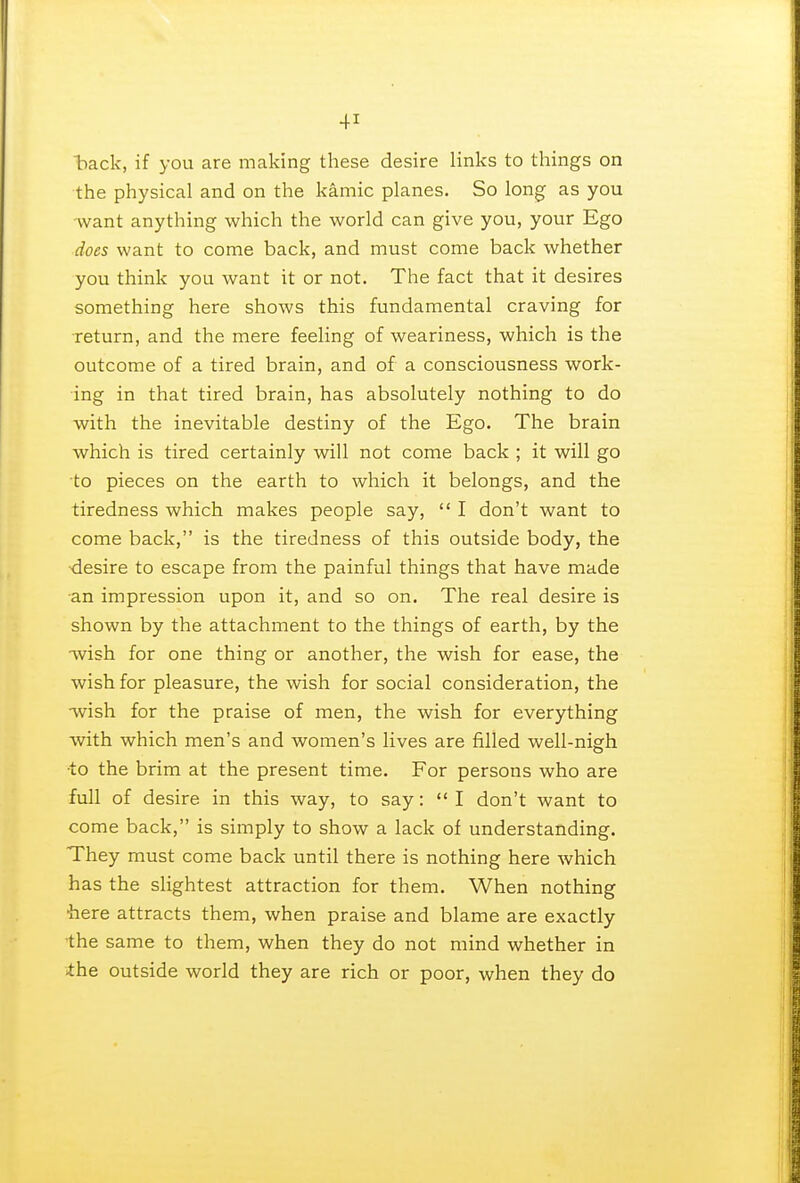 back, if you are making these desire links to things on the physical and on the kamic planes. So long as you -want anything which the world can give you, your Ego does want to come back, and must come back whether you think you want it or not. The fact that it desires something here shows this fundamental craving for return, and the mere feeling of weariness, which is the outcome of a tired brain, and of a consciousness work- ing in that tired brain, has absolutely nothing to do with the inevitable destiny of the Ego. The brain which is tired certainly will not come back ; it will go to pieces on the earth to which it belongs, and the tiredness which makes people say,  I don't want to come back, is the tiredness of this outside body, the ■desire to escape from the painful things that have made an impression upon it, and so on. The real desire is shown by the attachment to the things of earth, by the wish for one thing or another, the wish for ease, the wish for pleasure, the wish for social consideration, the wish for the praise of men, the wish for everything with which men's and women's lives are filled well-nigh •to the brim at the present time. For persons who are full of desire in this way, to say:  I don't want to come back, is simply to show a lack of understanding. They must come back until there is nothing here which has the slightest attraction for them. When nothing here attracts them, when praise and blame are exactly the same to them, when they do not mind whether in the outside world they are rich or poor, when they do
