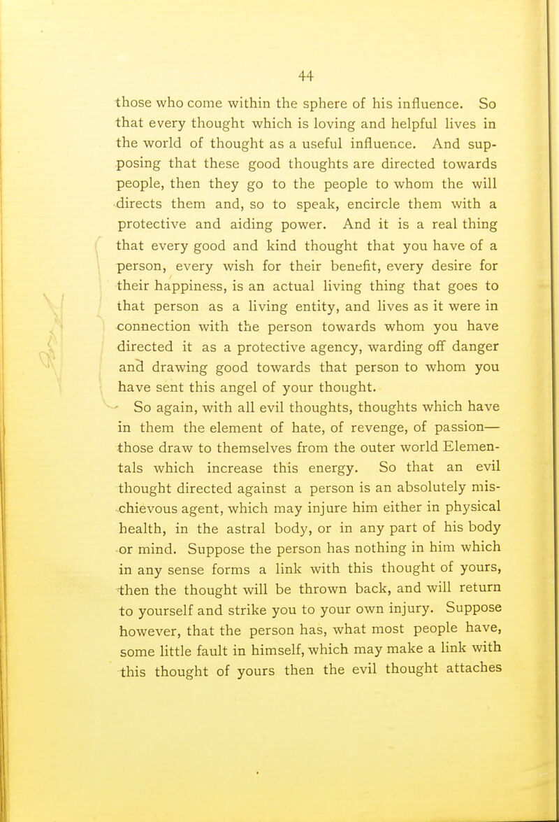 those who come within the sphere of his influence. So that every thought which is loving and helpful lives in the world of thought as a useful influence. And sup- posing that these good thoughts are directed towards people, then they go to the people to whom the will directs them and, so to speak, encircle them with a protective and aiding power. And it is a real thing that every good and kind thought that you have of a person, every wish for their benefit, every desire for their happiness, is an actual living thing that goes to that person as a living entity, and lives as it were in connection with the person towards whom you have directed it as a protective agency, warding off danger and drawing good towards that person to whom you have sent this angel of your thought. ■ So again, with all evil thoughts, thoughts which have in them the element of hate, of revenge, of passion— those draw to themselves from the outer world Elemen- tal which increase this energy. So that an evil thought directed against a person is an absolutely mis- chievous agent, which may injure him either in physical health, in the astral body, or in any part of his body or mind. Suppose the person has nothing in him which in any sense forms a link with this thought of yours, then the thought will be thrown back, and will return to yourself and strike you to your own injury. Suppose however, that the person has, what most people have, some little fault in himself, which may make a link with this thought of yours then the evil thought attaches