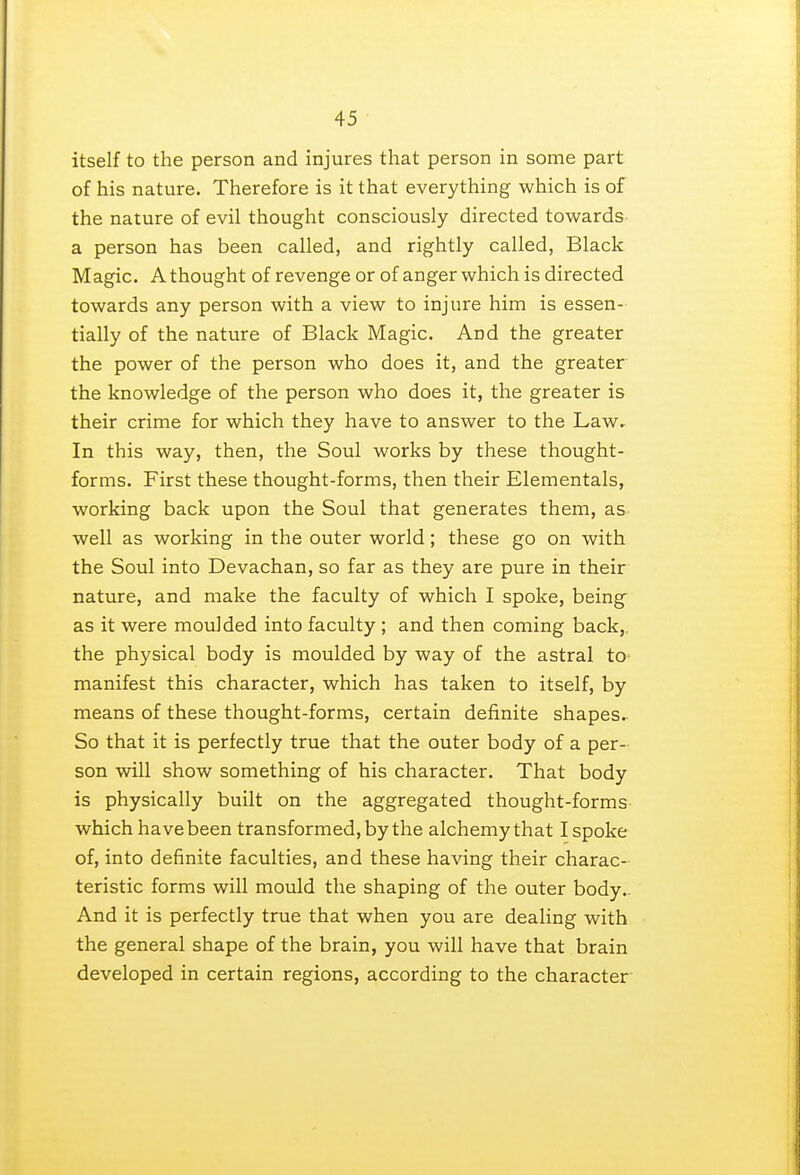 itself to the person and injures that person in some part of his nature. Therefore is it that everything which is of the nature of evil thought consciously directed towards a person has been called, and rightly called, Black Magic. A thought of revenge or of anger which is directed towards any person with a view to injure him is essen- tially of the nature of Black Magic. And the greater the power of the person who does it, and the greater the knowledge of the person who does it, the greater is their crime for which they have to answer to the Law. In this way, then, the Soul works by these thought- forms. First these thought-forms, then their Elementals, working back upon the Soul that generates them, as well as working in the outer world; these go on with the Soul into Devachan, so far as they are pure in their nature, and make the faculty of which I spoke, being as it were moulded into faculty ; and then coming back,, the physical body is moulded by way of the astral to- manifest this character, which has taken to itself, by means of these thought-forms, certain definite shapes. So that it is perfectly true that the outer body of a per- son will show something of his character. That body is physically built on the aggregated thought-forms which have been transformed, by the alchemy that I spoke of, into definite faculties, and these having their charac- teristic forms will mould the shaping of the outer body. And it is perfectly true that when you are dealing with the general shape of the brain, you will have that brain developed in certain regions, according to the character