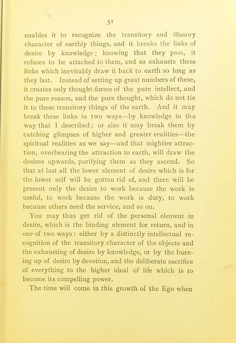 enables it to recognize the transitory and illusory character of earthly things, and it breaks the links of desire by knowledge ; knowing that they pass, it refuses to be attached to them, and so exhausts these links which inevitably draw it back to earth so long as they last. Instead of setting up great numbers of these, it creates only thought-forms of the pure intellect, and the pure reason, and the pure thought, which do not tie it to these transitory things of the earth. And it may break these links in two ways—by knowledge in the way that I described; or also it may break them by catching glimpses of higher and greater realities—the spiritual realities as we say—and that mightier attrac- tion, overbearing the attraction to earth, will draw the desires upwards, purifying them as they ascend. So that at last all the lower element of desire which is for the lower self will be gotten rid of, and there will be present only the desire to work because the work is useful, to work because the work is duty, to work because others need the service, and so on. You may thus get rid of the personal element in desire, which is the binding element for return, and in one of two ways : either by a distinctly intellectual re- cognition of the transitory character of the objects and the exhausting of desire by knowledge, or by the burn- ing up of desire by devotion, and the deliberate sacrifice of everything to the higher ideal of life which is to become its compelling power. The time will come in this growth of the Ego when